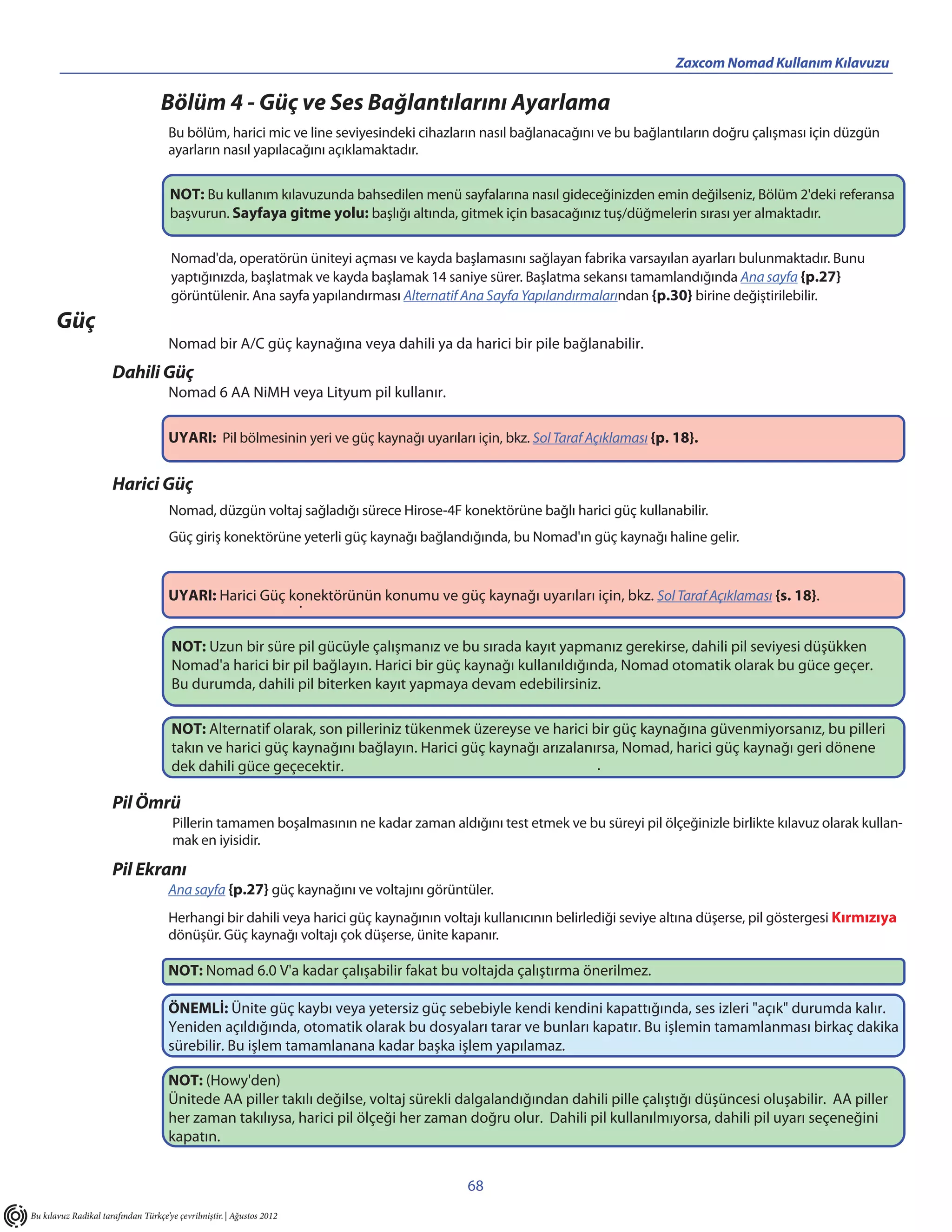 Zaxcom Nomad Kullanım Kılavuzu

                                   Bölüm 4 - Güç ve Ses Bağlantılarını Ayarlama
                                     Bu bölüm, harici mic ve line seviyesindeki cihazların nasıl bağlanacağını ve bu bağlantıların doğru çalışması için düzgün
                                     ayarların nasıl yapılacağını açıklamaktadır.


                                      NOT: Bu kullanım kılavuzunda bahsedilen menü sayfalarına nasıl gideceğinizden emin değilseniz, Bölüm 2'deki referansa
                                      başvurun. Sayfaya gitme yolu: başlığı altında, gitmek için basacağınız tuş/düğmelerin sırası yer almaktadır.


                                      Nomad'da, operatörün üniteyi açması ve kayda başlamasını sağlayan fabrika varsayılan ayarları bulunmaktadır. Bunu
                                      yaptığınızda, başlatmak ve kayda başlamak 14 saniye sürer. Başlatma sekansı tamamlandığında Ana sayfa {p.27}
                                      görüntülenir. Ana sayfa yapılandırması Alternatif Ana Sayfa Yapılandırmalarından {p.30} birine değiştirilebilir.
       Güç
                                     Nomad bir A/C güç kaynağına veya dahili ya da harici bir pile bağlanabilir.
                      Dahili Güç
                                     Nomad 6 AA NiMH veya Lityum pil kullanır.

                                     UYARI: Pil bölmesinin yeri ve güç kaynağı uyarıları için, bkz. Sol Taraf Açıklaması {p. 18}.


                      Harici Güç
                                      Nomad, düzgün voltaj sağladığı sürece Hirose-4F konektörüne bağlı harici güç kullanabilir.
                                      Güç giriş konektörüne yeterli güç kaynağı bağlandığında, bu Nomad'ın güç kaynağı haline gelir.


                                     UYARI: Harici Güç konektörünün konumu ve güç kaynağı uyarıları için, bkz. Sol Taraf Açıklaması {s. 18}.
                                                        .

                                      NOT: Uzun bir süre pil gücüyle çalışmanız ve bu sırada kayıt yapmanız gerekirse, dahili pil seviyesi düşükken
                                      Nomad'a harici bir pil bağlayın. Harici bir güç kaynağı kullanıldığında, Nomad otomatik olarak bu güce geçer.
                                      Bu durumda, dahili pil biterken kayıt yapmaya devam edebilirsiniz.

                                      NOT: Alternatif olarak, son pilleriniz tükenmek üzereyse ve harici bir güç kaynağına güvenmiyorsanız, bu pilleri
                                      takın ve harici güç kaynağını bağlayın. Harici güç kaynağı arızalanırsa, Nomad, harici güç kaynağı geri dönene
                                      dek dahili güce geçecektir.                                         .

                      Pil Ömrü
                                       Pillerin tamamen boşalmasının ne kadar zaman aldığını test etmek ve bu süreyi pil ölçeğinizle birlikte kılavuz olarak kullan-
                                       mak en iyisidir.

                      Pil Ekranı
                                     Ana sayfa {p.27} güç kaynağını ve voltajını görüntüler.
                                     Herhangi bir dahili veya harici güç kaynağının voltajı kullanıcının belirlediği seviye altına düşerse, pil göstergesi Kırmızıya
                                     dönüşür. Güç kaynağı voltajı çok düşerse, ünite kapanır.

                                     NOT: Nomad 6.0 V'a kadar çalışabilir fakat bu voltajda çalıştırma önerilmez.

                                     ÖNEMLİ: Ünite güç kaybı veya yetersiz güç sebebiyle kendi kendini kapattığında, ses izleri "açık" durumda kalır.
                                     Yeniden açıldığında, otomatik olarak bu dosyaları tarar ve bunları kapatır. Bu işlemin tamamlanması birkaç dakika
                                     sürebilir. Bu işlem tamamlanana kadar başka işlem yapılamaz.

                                     NOT: (Howy'den)
                                     Ünitede AA piller takılı değilse, voltaj sürekli dalgalandığından dahili pille çalıştığı düşüncesi oluşabilir. AA piller
                                     her zaman takılıysa, harici pil ölçeği her zaman doğru olur. Dahili pil kullanılmıyorsa, dahili pil uyarı seçeneğini
                                     kapatın.


                                                                                         68
Bu kılavuz Radikal tarafından Türkçe’ye çevrilmiştir. | Ağustos 2012
 