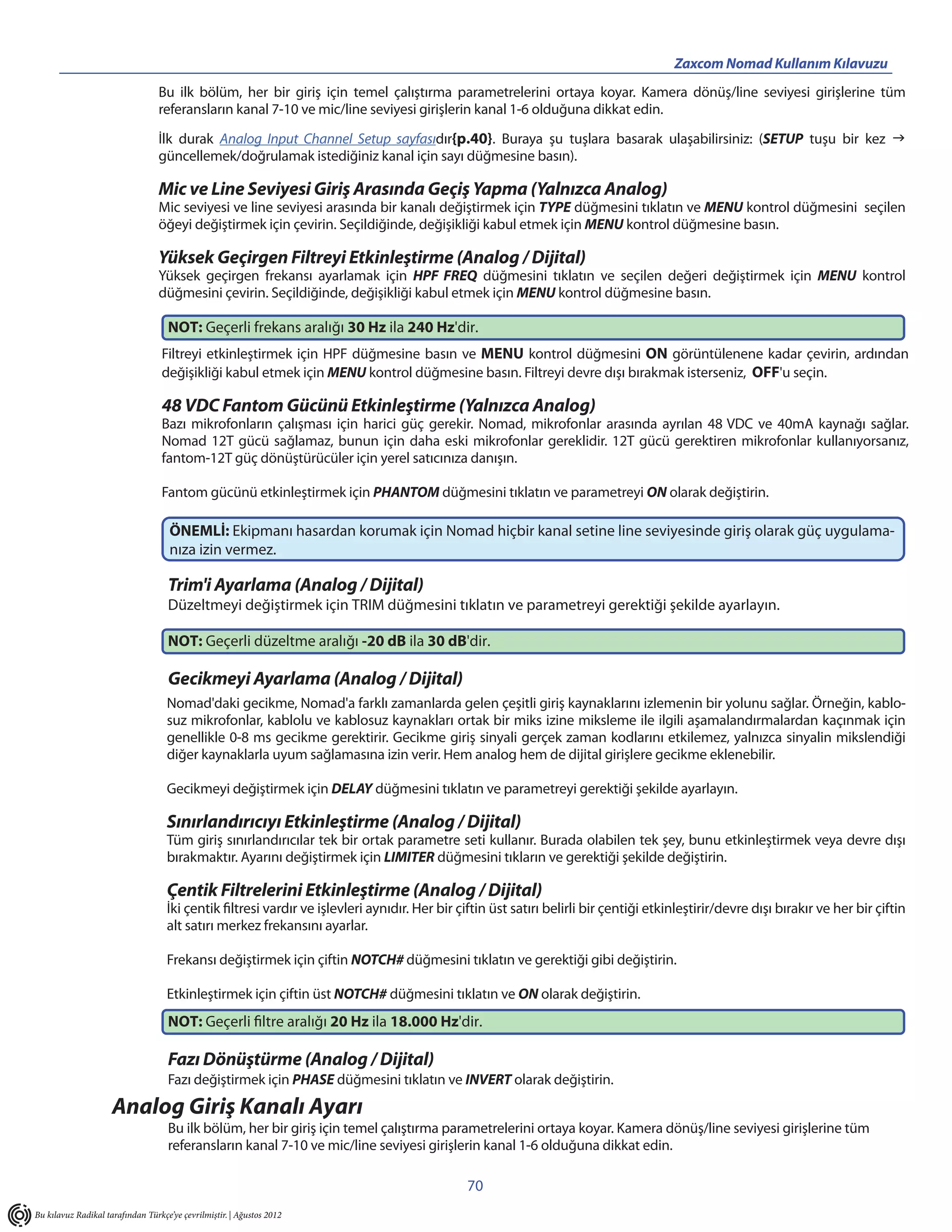 Zaxcom Nomad Kullanım Kılavuzu
                                  Bu ilk bölüm, her bir giriş için temel çalıştırma parametrelerini ortaya koyar. Kamera dönüş/line seviyesi girişlerine tüm
                                  referansların kanal 7-10 ve mic/line seviyesi girişlerin kanal 1-6 olduğuna dikkat edin.

                                  İlk durak Analog Input Channel Setup sayfasıdır{p.40}. Buraya şu tuşlara basarak ulaşabilirsiniz: (SETUP tuşu bir kez 
                                  güncellemek/doğrulamak istediğiniz kanal için sayı düğmesine basın).

                                  Mic ve Line Seviyesi Giriş Arasında Geçiş Yapma (Yalnızca Analog)
                                  Mic seviyesi ve line seviyesi arasında bir kanalı değiştirmek için TYPE düğmesini tıklatın ve MENU kontrol düğmesini seçilen
                                  öğeyi değiştirmek için çevirin. Seçildiğinde, değişikliği kabul etmek için MENU kontrol düğmesine basın.

                                  Yüksek Geçirgen Filtreyi Etkinleştirme (Analog / Dijital)
                                  Yüksek geçirgen frekansı ayarlamak için HPF FREQ düğmesini tıklatın ve seçilen değeri değiştirmek için MENU kontrol
                                  düğmesini çevirin. Seçildiğinde, değişikliği kabul etmek için MENU kontrol düğmesine basın.

                                    NOT: Geçerli frekans aralığı 30 Hz ila 240 Hz'dir.
                                  Filtreyi etkinleştirmek için HPF düğmesine basın ve MENU kontrol düğmesini ON görüntülenene kadar çevirin, ardından
                                  değişikliği kabul etmek için MENU kontrol düğmesine basın. Filtreyi devre dışı bırakmak isterseniz, OFF'u seçin.

                                  48 VDC Fantom Gücünü Etkinleştirme (Yalnızca Analog)
                                  Bazı mikrofonların çalışması için harici güç gerekir. Nomad, mikrofonlar arasında ayrılan 48 VDC ve 40mA kaynağı sağlar.
                                  Nomad 12T gücü sağlamaz, bunun için daha eski mikrofonlar gereklidir. 12T gücü gerektiren mikrofonlar kullanıyorsanız,
                                  fantom-12T güç dönüştürücüler için yerel satıcınıza danışın.

                                  Fantom gücünü etkinleştirmek için PHANTOM düğmesini tıklatın ve parametreyi ON olarak değiştirin.

                                     ÖNEMLİ: Ekipmanı hasardan korumak için Nomad hiçbir kanal setine line seviyesinde giriş olarak güç uygulama-
                                     nıza izin vermez.

                                    Trim'i Ayarlama (Analog / Dijital)
                                    Düzeltmeyi değiştirmek için TRIM düğmesini tıklatın ve parametreyi gerektiği şekilde ayarlayın.

                                    NOT: Geçerli düzeltme aralığı -20 dB ila 30 dB'dir.

                                    Gecikmeyi Ayarlama (Analog / Dijital)
                                    Nomad'daki gecikme, Nomad'a farklı zamanlarda gelen çeşitli giriş kaynaklarını izlemenin bir yolunu sağlar. Örneğin, kablo-
                                    suz mikrofonlar, kablolu ve kablosuz kaynakları ortak bir miks izine miksleme ile ilgili aşamalandırmalardan kaçınmak için
                                    genellikle 0-8 ms gecikme gerektirir. Gecikme giriş sinyali gerçek zaman kodlarını etkilemez, yalnızca sinyalin mikslendiği
                                    diğer kaynaklarla uyum sağlamasına izin verir. Hem analog hem de dijital girişlere gecikme eklenebilir.

                                    Gecikmeyi değiştirmek için DELAY düğmesini tıklatın ve parametreyi gerektiği şekilde ayarlayın.

                                    Sınırlandırıcıyı Etkinleştirme (Analog / Dijital)
                                    Tüm giriş sınırlandırıcılar tek bir ortak parametre seti kullanır. Burada olabilen tek şey, bunu etkinleştirmek veya devre dışı
                                    bırakmaktır. Ayarını değiştirmek için LIMITER düğmesini tıkların ve gerektiği şekilde değiştirin.

                                    Çentik Filtrelerini Etkinleştirme (Analog / Dijital)
                                    İki çentik filtresi vardır ve işlevleri aynıdır. Her bir çiftin üst satırı belirli bir çentiği etkinleştirir/devre dışı bırakır ve her bir çiftin
                                    alt satırı merkez frekansını ayarlar.

                                    Frekansı değiştirmek için çiftin NOTCH# düğmesini tıklatın ve gerektiği gibi değiştirin.

                                    Etkinleştirmek için çiftin üst NOTCH# düğmesini tıklatın ve ON olarak değiştirin.
                                    NOT: Geçerli filtre aralığı 20 Hz ila 18.000 Hz'dir.

                                    Fazı Dönüştürme (Analog / Dijital)
                                    Fazı değiştirmek için PHASE düğmesini tıklatın ve INVERT olarak değiştirin.
                     Analog Giriş Kanalı Ayarı
                                    Bu ilk bölüm, her bir giriş için temel çalıştırma parametrelerini ortaya koyar. Kamera dönüş/line seviyesi girişlerine tüm
                                    referansların kanal 7-10 ve mic/line seviyesi girişlerin kanal 1-6 olduğuna dikkat edin.

                                                                                              70
Bu kılavuz Radikal tarafından Türkçe’ye çevrilmiştir. | Ağustos 2012
 