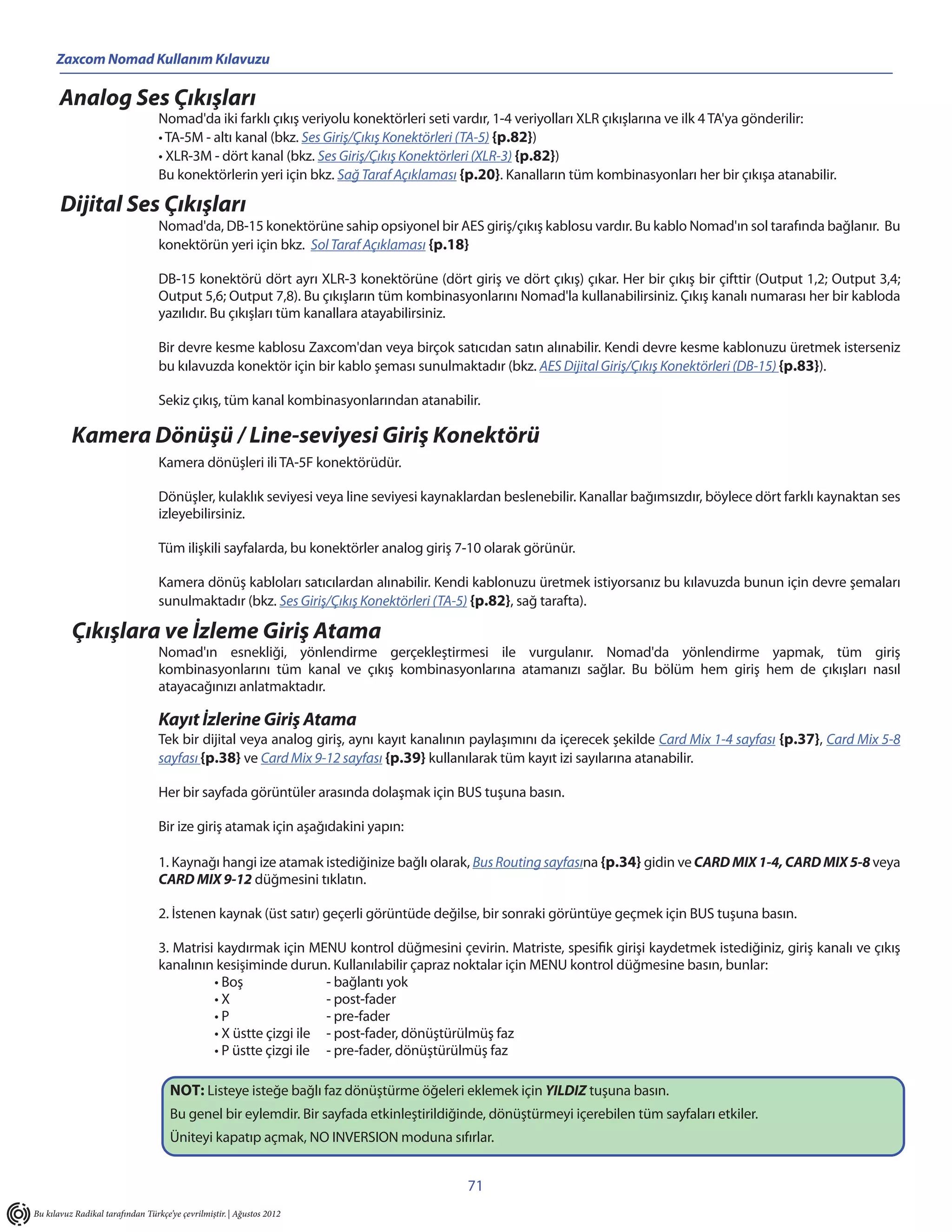 Zaxcom Nomad Kullanım Kılavuzu

       Analog Ses Çıkışları
                                  Nomad'da iki farklı çıkış veriyolu konektörleri seti vardır, 1-4 veriyolları XLR çıkışlarına ve ilk 4 TA'ya gönderilir:
                                  • TA-5M - altı kanal (bkz. Ses Giriş/Çıkış Konektörleri (TA-5) {p.82})
                                  • XLR-3M - dört kanal (bkz. Ses Giriş/Çıkış Konektörleri (XLR-3) {p.82})
                                  Bu konektörlerin yeri için bkz. Sağ Taraf Açıklaması {p.20}. Kanalların tüm kombinasyonları her bir çıkışa atanabilir.

       Dijital Ses Çıkışları
                                  Nomad'da, DB-15 konektörüne sahip opsiyonel bir AES giriş/çıkış kablosu vardır. Bu kablo Nomad'ın sol tarafında bağlanır. Bu
                                  konektörün yeri için bkz. Sol Taraf Açıklaması {p.18}

                                  DB-15 konektörü dört ayrı XLR-3 konektörüne (dört giriş ve dört çıkış) çıkar. Her bir çıkış bir çifttir (Output 1,2; Output 3,4;
                                  Output 5,6; Output 7,8). Bu çıkışların tüm kombinasyonlarını Nomad'la kullanabilirsiniz. Çıkış kanalı numarası her bir kabloda
                                  yazılıdır. Bu çıkışları tüm kanallara atayabilirsiniz.

                                  Bir devre kesme kablosu Zaxcom'dan veya birçok satıcıdan satın alınabilir. Kendi devre kesme kablonuzu üretmek isterseniz
                                  bu kılavuzda konektör için bir kablo şeması sunulmaktadır (bkz. AES Dijital Giriş/Çıkış Konektörleri (DB-15) {p.83}).

                                  Sekiz çıkış, tüm kanal kombinasyonlarından atanabilir.

          Kamera Dönüşü / Line-seviyesi Giriş Konektörü
                                  Kamera dönüşleri ili TA-5F konektörüdür.

                                  Dönüşler, kulaklık seviyesi veya line seviyesi kaynaklardan beslenebilir. Kanallar bağımsızdır, böylece dört farklı kaynaktan ses
                                  izleyebilirsiniz.

                                  Tüm ilişkili sayfalarda, bu konektörler analog giriş 7-10 olarak görünür.

                                  Kamera dönüş kabloları satıcılardan alınabilir. Kendi kablonuzu üretmek istiyorsanız bu kılavuzda bunun için devre şemaları
                                  sunulmaktadır (bkz. Ses Giriş/Çıkış Konektörleri (TA-5) {p.82}, sağ tarafta).

          Çıkışlara ve İzleme Giriş Atama
                                  Nomad'ın esnekliği, yönlendirme gerçekleştirmesi ile vurgulanır. Nomad'da yönlendirme yapmak, tüm giriş
                                  kombinasyonlarını tüm kanal ve çıkış kombinasyonlarına atamanızı sağlar. Bu bölüm hem giriş hem de çıkışları nasıl
                                  atayacağınızı anlatmaktadır.

                                  Kayıt İzlerine Giriş Atama
                                  Tek bir dijital veya analog giriş, aynı kayıt kanalının paylaşımını da içerecek şekilde Card Mix 1-4 sayfası {p.37}, Card Mix 5-8
                                  sayfası {p.38} ve Card Mix 9-12 sayfası {p.39} kullanılarak tüm kayıt izi sayılarına atanabilir.

                                  Her bir sayfada görüntüler arasında dolaşmak için BUS tuşuna basın.

                                  Bir ize giriş atamak için aşağıdakini yapın:

                                  1. Kaynağı hangi ize atamak istediğinize bağlı olarak, Bus Routing sayfasına {p.34} gidin ve CARD MIX 1-4, CARD MIX 5-8 veya
                                  CARD MIX 9-12 düğmesini tıklatın.

                                  2. İstenen kaynak (üst satır) geçerli görüntüde değilse, bir sonraki görüntüye geçmek için BUS tuşuna basın.

                                  3. Matrisi kaydırmak için MENU kontrol düğmesini çevirin. Matriste, spesifik girişi kaydetmek istediğiniz, giriş kanalı ve çıkış
                                  kanalının kesişiminde durun. Kullanılabilir çapraz noktalar için MENU kontrol düğmesine basın, bunlar:
                                            • Boş               - bağlantı yok
                                            •X                  - post-fader
                                            •P                  - pre-fader
                                            • X üstte çizgi ile - post-fader, dönüştürülmüş faz
                                            • P üstte çizgi ile - pre-fader, dönüştürülmüş faz

                                     NOT: Listeye isteğe bağlı faz dönüştürme öğeleri eklemek için YILDIZ tuşuna basın.
                                     Bu genel bir eylemdir. Bir sayfada etkinleştirildiğinde, dönüştürmeyi içerebilen tüm sayfaları etkiler.
                                     Üniteyi kapatıp açmak, NO INVERSION moduna sıfırlar.


                                                                                         71
Bu kılavuz Radikal tarafından Türkçe’ye çevrilmiştir. | Ağustos 2012
 