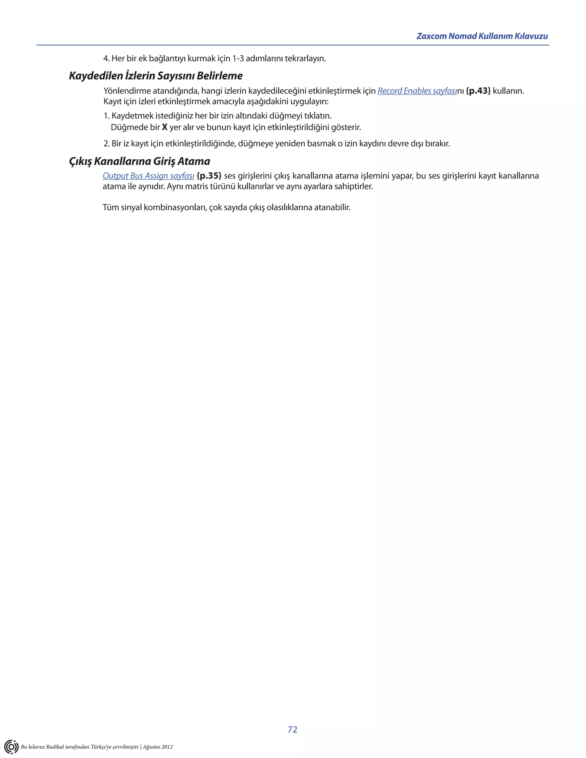Zaxcom Nomad Kullanım Kılavuzu

                                    4. Her bir ek bağlantıyı kurmak için 1-3 adımlarını tekrarlayın.
                     Kaydedilen İzlerin Sayısını Belirleme
                                     Yönlendirme atandığında, hangi izlerin kaydedileceğini etkinleştirmek için Record Enables sayfasını {p.43} kullanın.
                                     Kayıt için izleri etkinleştirmek amacıyla aşağıdakini uygulayın:
                                     1. Kaydetmek istediğiniz her bir izin altındaki düğmeyi tıklatın.
                                        Düğmede bir X yer alır ve bunun kayıt için etkinleştirildiğini gösterir.
                                     2. Bir iz kayıt için etkinleştirildiğinde, düğmeye yeniden basmak o izin kaydını devre dışı bırakır.

                     Çıkış Kanallarına Giriş Atama
                                    Output Bus Assign sayfası {p.35} ses girişlerini çıkış kanallarına atama işlemini yapar, bu ses girişlerini kayıt kanallarına
                                    atama ile aynıdır. Aynı matris türünü kullanırlar ve aynı ayarlara sahiptirler.

                                    Tüm sinyal kombinasyonları, çok sayıda çıkış olasılıklarına atanabilir.




                                                                                          72
Bu kılavuz Radikal tarafından Türkçe’ye çevrilmiştir. | Ağustos 2012
 