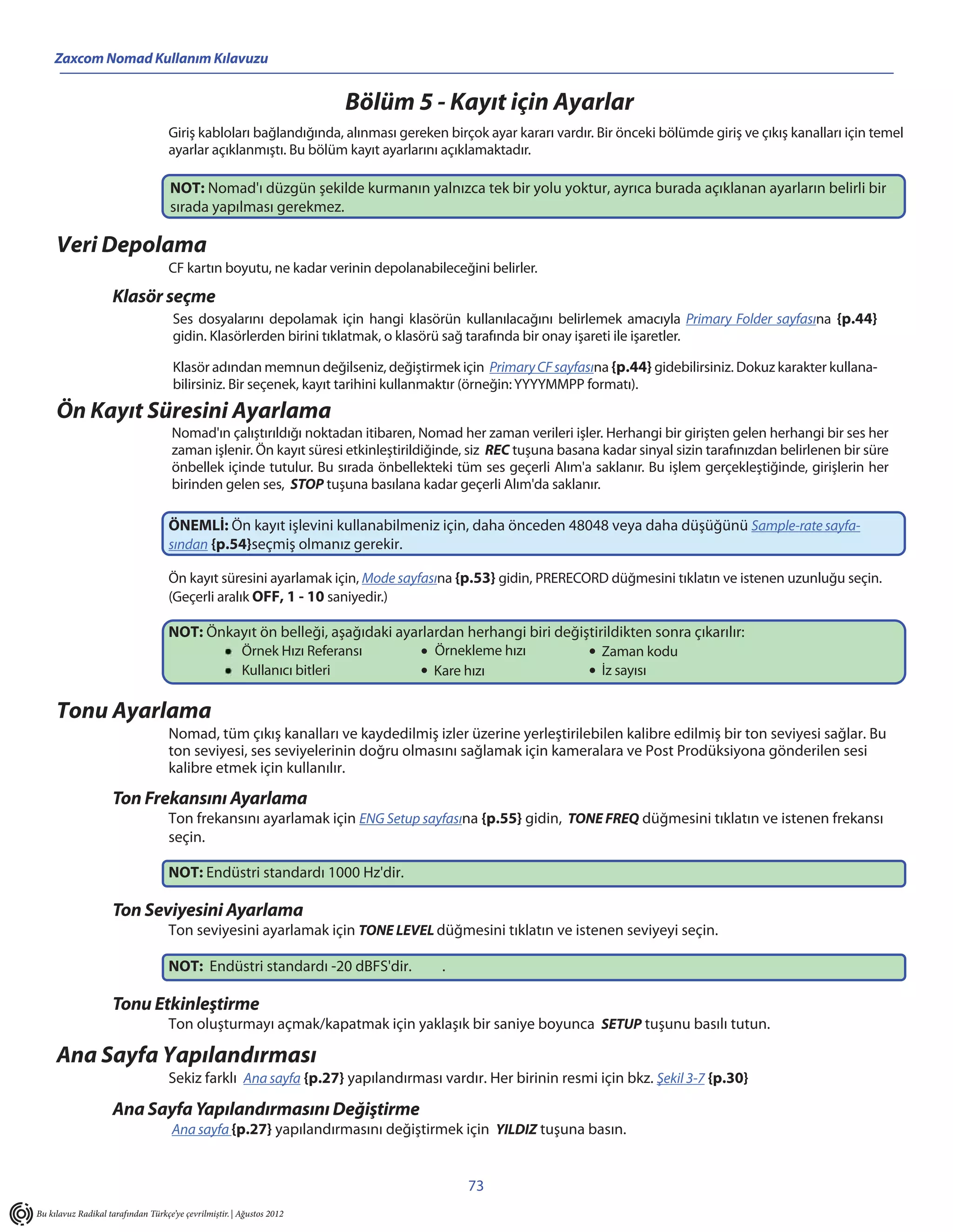 Zaxcom Nomad Kullanım Kılavuzu


                                                                       Bölüm 5 - Kayıt için Ayarlar
                                    Giriş kabloları bağlandığında, alınması gereken birçok ayar kararı vardır. Bir önceki bölümde giriş ve çıkış kanalları için temel
                                    ayarlar açıklanmıştı. Bu bölüm kayıt ayarlarını açıklamaktadır.

                                    NOT: Nomad'ı düzgün şekilde kurmanın yalnızca tek bir yolu yoktur, ayrıca burada açıklanan ayarların belirli bir
                                    sırada yapılması gerekmez.

     Veri Depolama
                                    CF kartın boyutu, ne kadar verinin depolanabileceğini belirler.

                    Klasör seçme
                                     Ses dosyalarını depolamak için hangi klasörün kullanılacağını belirlemek amacıyla Primary Folder sayfasına {p.44}
                                     gidin. Klasörlerden birini tıklatmak, o klasörü sağ tarafında bir onay işareti ile işaretler.

                                     Klasör adından memnun değilseniz, değiştirmek için Primary CF sayfasına {p.44} gidebilirsiniz. Dokuz karakter kullana-
                                     bilirsiniz. Bir seçenek, kayıt tarihini kullanmaktır (örneğin: YYYYMMPP formatı).
     Ön Kayıt Süresini Ayarlama
                                     Nomad'ın çalıştırıldığı noktadan itibaren, Nomad her zaman verileri işler. Herhangi bir girişten gelen herhangi bir ses her
                                     zaman işlenir. Ön kayıt süresi etkinleştirildiğinde, siz REC tuşuna basana kadar sinyal sizin tarafınızdan belirlenen bir süre
                                     önbellek içinde tutulur. Bu sırada önbellekteki tüm ses geçerli Alım'a saklanır. Bu işlem gerçekleştiğinde, girişlerin her
                                     birinden gelen ses, STOP tuşuna basılana kadar geçerli Alım'da saklanır.

                                    ÖNEMLİ: Ön kayıt işlevini kullanabilmeniz için, daha önceden 48048 veya daha düşüğünü Sample-rate sayfa-
                                    sından {p.54}seçmiş olmanız gerekir.

                                    Ön kayıt süresini ayarlamak için, Mode sayfasına {p.53} gidin, PRERECORD düğmesini tıklatın ve istenen uzunluğu seçin.
                                    (Geçerli aralık OFF, 1 - 10 saniyedir.)

                                    NOT: Önkayıt ön belleği, aşağıdaki ayarlardan herhangi biri değiştirildikten sonra çıkarılır:
                                             Örnek Hızı Referansı          • Örnekleme hızı          • Zaman kodu
                                             Kullanıcı bitleri             • Kare hızı               • İz sayısı

     Tonu Ayarlama
                                    Nomad, tüm çıkış kanalları ve kaydedilmiş izler üzerine yerleştirilebilen kalibre edilmiş bir ton seviyesi sağlar. Bu
                                    ton seviyesi, ses seviyelerinin doğru olmasını sağlamak için kameralara ve Post Prodüksiyona gönderilen sesi
                                    kalibre etmek için kullanılır.

                    Ton Frekansını Ayarlama
                                    Ton frekansını ayarlamak için ENG Setup sayfasına {p.55} gidin, TONE FREQ düğmesini tıklatın ve istenen frekansı
                                    seçin.

                                    NOT: Endüstri standardı 1000 Hz'dir.

                    Ton Seviyesini Ayarlama
                                    Ton seviyesini ayarlamak için TONE LEVEL düğmesini tıklatın ve istenen seviyeyi seçin.

                                    NOT: Endüstri standardı -20 dBFS'dir.           .

                    Tonu Etkinleştirme
                                    Ton oluşturmayı açmak/kapatmak için yaklaşık bir saniye boyunca SETUP tuşunu basılı tutun.

     Ana Sayfa Yapılandırması
                                    Sekiz farklı Ana sayfa {p.27} yapılandırması vardır. Her birinin resmi için bkz. Şekil 3-7 {p.30}

                    Ana Sayfa Yapılandırmasını Değiştirme
                                     Ana sayfa {p.27} yapılandırmasını değiştirmek için YILDIZ tuşuna basın.


                                                                                         73
Bu kılavuz Radikal tarafından Türkçe’ye çevrilmiştir. | Ağustos 2012
 