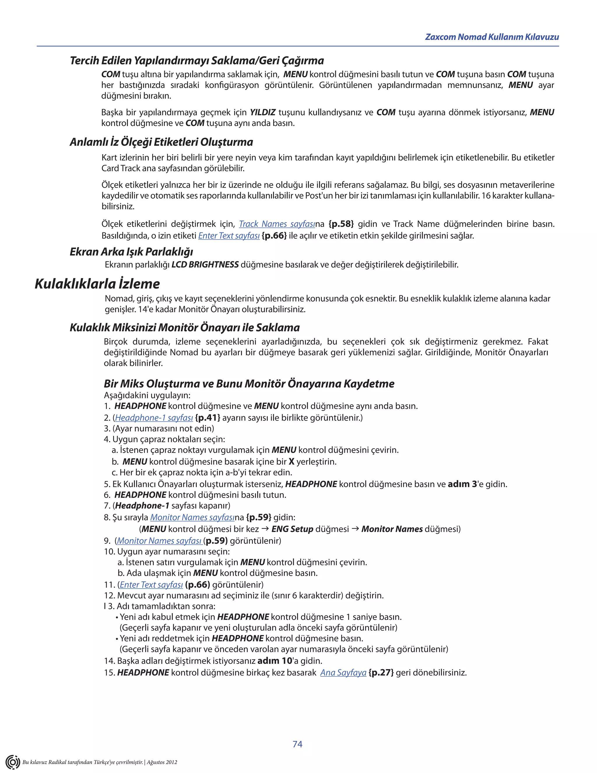 Zaxcom Nomad Kullanım Kılavuzu

                    Tercih Edilen Yapılandırmayı Saklama/Geri Çağırma
                                  COM tuşu altına bir yapılandırma saklamak için, MENU kontrol düğmesini basılı tutun ve COM tuşuna basın COM tuşuna
                                  her bastığınızda sıradaki konfigürasyon görüntülenir. Görüntülenen yapılandırmadan memnunsanız, MENU ayar
                                  düğmesini bırakın.
                                  Başka bir yapılandırmaya geçmek için YILDIZ tuşunu kullandıysanız ve COM tuşu ayarına dönmek istiyorsanız, MENU
                                  kontrol düğmesine ve COM tuşuna aynı anda basın.

                    Anlamlı İz Ölçeği Etiketleri Oluşturma
                                  Kart izlerinin her biri belirli bir yere neyin veya kim tarafından kayıt yapıldığını belirlemek için etiketlenebilir. Bu etiketler
                                  Card Track ana sayfasından görülebilir.
                                  Ölçek etiketleri yalnızca her bir iz üzerinde ne olduğu ile ilgili referans sağalamaz. Bu bilgi, ses dosyasının metaverilerine
                                  kaydedilir ve otomatik ses raporlarında kullanılabilir ve Post'un her bir izi tanımlaması için kullanılabilir. 16 karakter kullana-
                                  bilirsiniz.
                                  Ölçek etiketlerini değiştirmek için, Track Names sayfasına {p.58} gidin ve Track Name düğmelerinden birine basın.
                                  Basıldığında, o izin etiketi Enter Text sayfası {p.66} ile açılır ve etiketin etkin şekilde girilmesini sağlar.
                    Ekran Arka Işık Parlaklığı
                                    Ekranın parlaklığı LCD BRIGHTNESS düğmesine basılarak ve değer değiştirilerek değiştirilebilir.

     Kulaklıklarla İzleme
                                    Nomad, giriş, çıkış ve kayıt seçeneklerini yönlendirme konusunda çok esnektir. Bu esneklik kulaklık izleme alanına kadar
                                    genişler. 14'e kadar Monitör Önayarı oluşturabilirsiniz.

                    Kulaklık Miksinizi Monitör Önayarı ile Saklama
                                   Birçok durumda, izleme seçeneklerini ayarladığınızda, bu seçenekleri çok sık değiştirmeniz gerekmez. Fakat
                                   değiştirildiğinde Nomad bu ayarları bir düğmeye basarak geri yüklemenizi sağlar. Girildiğinde, Monitör Önayarları
                                   olarak bilinirler.

                                   Bir Miks Oluşturma ve Bunu Monitör Önayarına Kaydetme
                                   Aşağıdakini uygulayın:
                                   1. HEADPHONE kontrol düğmesine ve MENU kontrol düğmesine aynı anda basın.
                                   2. (Headphone-1 sayfası {p.41} ayarın sayısı ile birlikte görüntülenir.)
                                   3. (Ayar numarasını not edin)
                                   4. Uygun çapraz noktaları seçin:
                                      a. İstenen çapraz noktayı vurgulamak için MENU kontrol düğmesini çevirin.
                                      b. MENU kontrol düğmesine basarak içine bir X yerleştirin.
                                      c. Her bir ek çapraz nokta için a-b'yi tekrar edin.
                                   5. Ek Kullanıcı Önayarları oluşturmak isterseniz, HEADPHONE kontrol düğmesine basın ve adım 3'e gidin.
                                   6. HEADPHONE kontrol düğmesini basılı tutun.
                                   7. (Headphone-1 sayfası kapanır)
                                   8. Şu sırayla Monitor Names sayfasına {p.59} gidin:
                                               (MENU kontrol düğmesi bir kez  ENG Setup düğmesi  Monitor Names düğmesi)
                                   9. (Monitor Names sayfası (p.59) görüntülenir)
                                   10. Uygun ayar numarasını seçin:
                                        a. İstenen satırı vurgulamak için MENU kontrol düğmesini çevirin.
                                        b. Ada ulaşmak için MENU kontrol düğmesine basın.
                                   11. (Enter Text sayfası (p.66) görüntülenir)
                                   12. Mevcut ayar numarasını ad seçiminiz ile (sınır 6 karakterdir) değiştirin.
                                   I 3. Adı tamamladıktan sonra:
                                       • Yeni adı kabul etmek için HEADPHONE kontrol düğmesine 1 saniye basın.
                                         (Geçerli sayfa kapanır ve yeni oluşturulan adla önceki sayfa görüntülenir)
                                       • Yeni adı reddetmek için HEADPHONE kontrol düğmesine basın.
                                         (Geçerli sayfa kapanır ve önceden varolan ayar numarasıyla önceki sayfa görüntülenir)
                                   14. Başka adları değiştirmek istiyorsanız adım 10'a gidin.
                                   15. HEADPHONE kontrol düğmesine birkaç kez basarak Ana Sayfaya {p.27} geri dönebilirsiniz.




                                                                                         74
Bu kılavuz Radikal tarafından Türkçe’ye çevrilmiştir. | Ağustos 2012
 