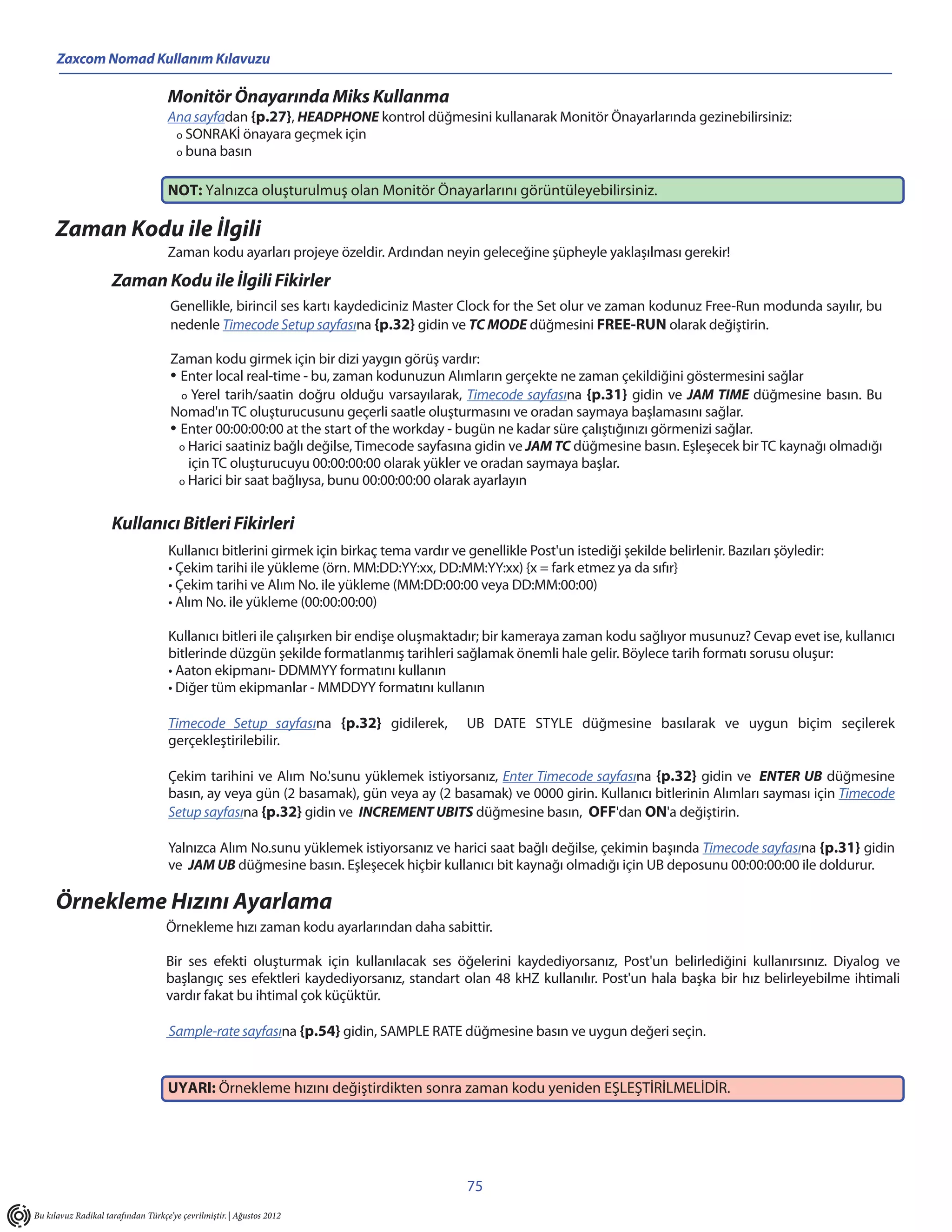Zaxcom Nomad Kullanım Kılavuzu

                                    Monitör Önayarında Miks Kullanma
                                    Ana sayfadan {p.27}, HEADPHONE kontrol düğmesini kullanarak Monitör Önayarlarında gezinebilirsiniz:
                                     o SONRAKİ önayara geçmek için
                                     o buna basın


                                    NOT: Yalnızca oluşturulmuş olan Monitör Önayarlarını görüntüleyebilirsiniz.

     Zaman Kodu ile İlgili
                                    Zaman kodu ayarları projeye özeldir. Ardından neyin geleceğine şüpheyle yaklaşılması gerekir!

                     Zaman Kodu ile İlgili Fikirler
                                     Genellikle, birincil ses kartı kaydediciniz Master Clock for the Set olur ve zaman kodunuz Free-Run modunda sayılır, bu
                                     nedenle Timecode Setup sayfasına {p.32} gidin ve TC MODE düğmesini FREE-RUN olarak değiştirin.

                                     Zaman kodu girmek için bir dizi yaygın görüş vardır:
                                     • Enter local real-time - bu, zaman kodunuzun Alımların gerçekte ne zaman çekildiğini göstermesini sağlar
                                       o Yerel tarih/saatin doğru olduğu varsayılarak, Timecode sayfasına {p.31} gidin ve JAM TIME düğmesine basın. Bu
                                     Nomad'ın TC oluşturucusunu geçerli saatle oluşturmasını ve oradan saymaya başlamasını sağlar.
                                     • Enter 00:00:00:00 at the start of the workday - bugün ne kadar süre çalıştığınızı görmenizi sağlar.
                                       o Harici saatiniz bağlı değilse, Timecode sayfasına gidin ve JAM TC düğmesine basın. Eşleşecek bir TC kaynağı olmadığı
                                         için TC oluşturucuyu 00:00:00:00 olarak yükler ve oradan saymaya başlar.
                                       o Harici bir saat bağlıysa, bunu 00:00:00:00 olarak ayarlayın



                     Kullanıcı Bitleri Fikirleri
                                    Kullanıcı bitlerini girmek için birkaç tema vardır ve genellikle Post'un istediği şekilde belirlenir. Bazıları şöyledir:
                                    • Çekim tarihi ile yükleme (örn. MM:DD:YY:xx, DD:MM:YY:xx) {x = fark etmez ya da sıfır}
                                    • Çekim tarihi ve Alım No. ile yükleme (MM:DD:00:00 veya DD:MM:00:00)
                                    • Alım No. ile yükleme (00:00:00:00)

                                    Kullanıcı bitleri ile çalışırken bir endişe oluşmaktadır; bir kameraya zaman kodu sağlıyor musunuz? Cevap evet ise, kullanıcı
                                    bitlerinde düzgün şekilde formatlanmış tarihleri sağlamak önemli hale gelir. Böylece tarih formatı sorusu oluşur:
                                    • Aaton ekipmanı- DDMMYY formatını kullanın
                                    • Diğer tüm ekipmanlar - MMDDYY formatını kullanın

                                    Timecode Setup sayfasına {p.32} gidilerek,            UB DATE STYLE düğmesine basılarak ve uygun biçim seçilerek
                                    gerçekleştirilebilir.

                                    Çekim tarihini ve Alım No.'sunu yüklemek istiyorsanız, Enter Timecode sayfasına {p.32} gidin ve ENTER UB düğmesine
                                    basın, ay veya gün (2 basamak), gün veya ay (2 basamak) ve 0000 girin. Kullanıcı bitlerinin Alımları sayması için Timecode
                                    Setup sayfasına {p.32} gidin ve INCREMENT UBITS düğmesine basın, OFF'dan ON'a değiştirin.

                                    Yalnızca Alım No.sunu yüklemek istiyorsanız ve harici saat bağlı değilse, çekimin başında Timecode sayfasına {p.31} gidin
                                    ve JAM UB düğmesine basın. Eşleşecek hiçbir kullanıcı bit kaynağı olmadığı için UB deposunu 00:00:00:00 ile doldurur.

     Örnekleme Hızını Ayarlama
                                    Örnekleme hızı zaman kodu ayarlarından daha sabittir.

                                    Bir ses efekti oluşturmak için kullanılacak ses öğelerini kaydediyorsanız, Post'un belirlediğini kullanırsınız. Diyalog ve
                                    başlangıç ses efektleri kaydediyorsanız, standart olan 48 kHZ kullanılır. Post'un hala başka bir hız belirleyebilme ihtimali
                                    vardır fakat bu ihtimal çok küçüktür.

                                     Sample-rate sayfasına {p.54} gidin, SAMPLE RATE düğmesine basın ve uygun değeri seçin.


                                    UYARI: Örnekleme hızını değiştirdikten sonra zaman kodu yeniden EŞLEŞTİRİLMELİDİR.




                                                                                          75
Bu kılavuz Radikal tarafından Türkçe’ye çevrilmiştir. | Ağustos 2012
 