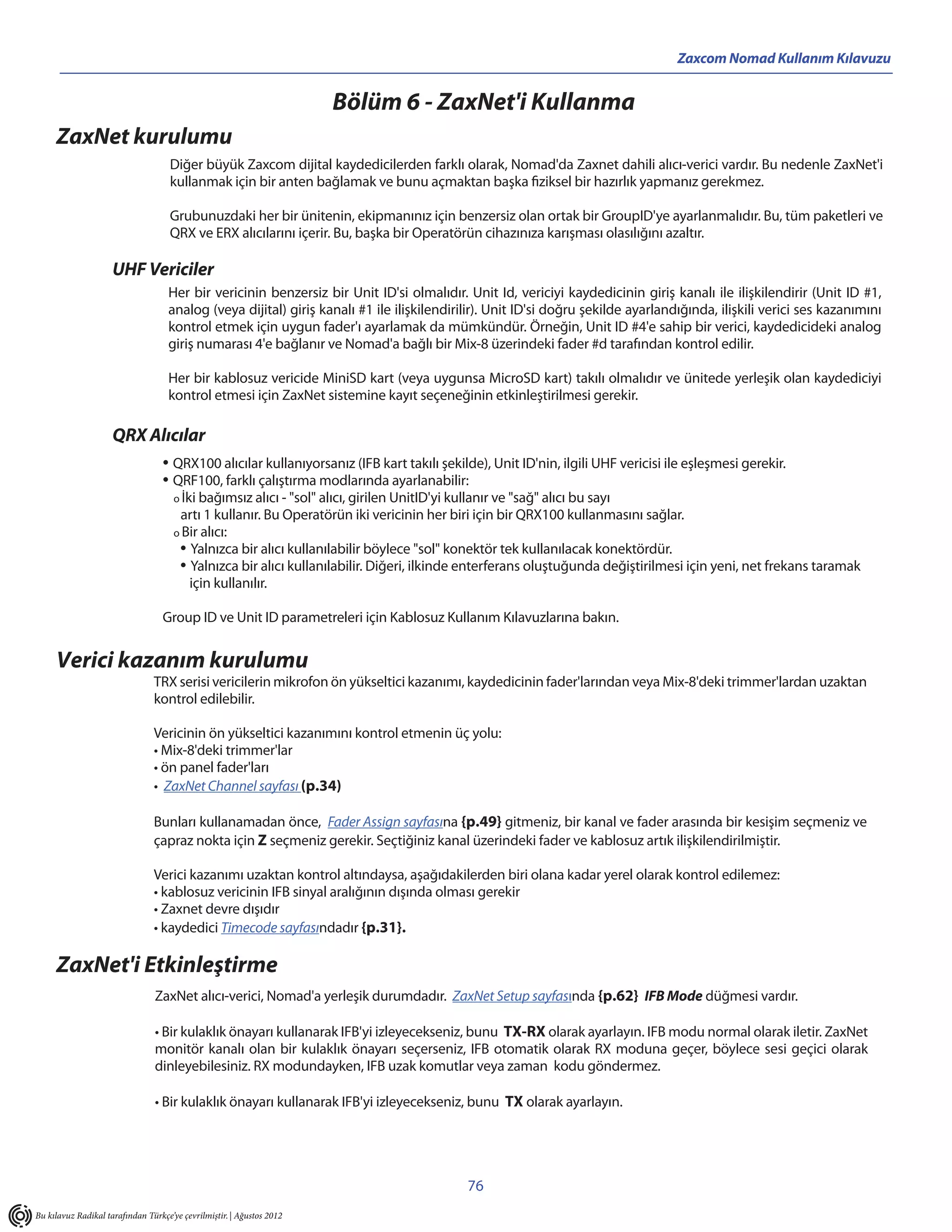 Zaxcom Nomad Kullanım Kılavuzu


                                                                       Bölüm 6 - ZaxNet'i Kullanma
     ZaxNet kurulumu
                                     Diğer büyük Zaxcom dijital kaydedicilerden farklı olarak, Nomad'da Zaxnet dahili alıcı-verici vardır. Bu nedenle ZaxNet'i
                                     kullanmak için bir anten bağlamak ve bunu açmaktan başka fiziksel bir hazırlık yapmanız gerekmez.

                                     Grubunuzdaki her bir ünitenin, ekipmanınız için benzersiz olan ortak bir GroupID'ye ayarlanmalıdır. Bu, tüm paketleri ve
                                     QRX ve ERX alıcılarını içerir. Bu, başka bir Operatörün cihazınıza karışması olasılığını azaltır.

                     UHF Vericiler
                                    Her bir vericinin benzersiz bir Unit ID'si olmalıdır. Unit Id, vericiyi kaydedicinin giriş kanalı ile ilişkilendirir (Unit ID #1,
                                    analog (veya dijital) giriş kanalı #1 ile ilişkilendirilir). Unit ID'si doğru şekilde ayarlandığında, ilişkili verici ses kazanımını
                                    kontrol etmek için uygun fader'ı ayarlamak da mümkündür. Örneğin, Unit ID #4'e sahip bir verici, kaydedicideki analog
                                    giriş numarası 4'e bağlanır ve Nomad'a bağlı bir Mix-8 üzerindeki fader #d tarafından kontrol edilir.

                                    Her bir kablosuz vericide MiniSD kart (veya uygunsa MicroSD kart) takılı olmalıdır ve ünitede yerleşik olan kaydediciyi
                                    kontrol etmesi için ZaxNet sistemine kayıt seçeneğinin etkinleştirilmesi gerekir.

                     QRX Alıcılar
                                   • QRX100 alıcılar kullanıyorsanız (IFB kart takılı şekilde), Unit ID'nin, ilgili UHF vericisi ile eşleşmesi gerekir.
                                   • QRF100, farklı çalıştırma modlarında ayarlanabilir:
                                      o İki bağımsız alıcı - "sol" alıcı, girilen UnitID'yi kullanır ve "sağ" alıcı bu sayı
                                       artı 1 kullanır. Bu Operatörün iki vericinin her biri için bir QRX100 kullanmasını sağlar.
                                      o Bir alıcı:
                                       • Yalnızca bir alıcı kullanılabilir böylece "sol" konektör tek kullanılacak konektördür.
                                       • Yalnızca bir alıcı kullanılabilir. Diğeri, ilkinde enterferans oluştuğunda değiştirilmesi için yeni, net frekans taramak
                                          için kullanılır.

                                   Group ID ve Unit ID parametreleri için Kablosuz Kullanım Kılavuzlarına bakın.


     Verici kazanım kurulumu
                                TRX serisi vericilerin mikrofon ön yükseltici kazanımı, kaydedicinin fader'larından veya Mix-8'deki trimmer'lardan uzaktan
                                kontrol edilebilir.

                                Vericinin ön yükseltici kazanımını kontrol etmenin üç yolu:
                                • Mix-8'deki trimmer'lar
                                • ön panel fader'ları
                                • ZaxNet Channel sayfası (p.34)

                                Bunları kullanamadan önce, Fader Assign sayfasına {p.49} gitmeniz, bir kanal ve fader arasında bir kesişim seçmeniz ve
                                çapraz nokta için Z seçmeniz gerekir. Seçtiğiniz kanal üzerindeki fader ve kablosuz artık ilişkilendirilmiştir.

                                Verici kazanımı uzaktan kontrol altındaysa, aşağıdakilerden biri olana kadar yerel olarak kontrol edilemez:
                                • kablosuz vericinin IFB sinyal aralığının dışında olması gerekir
                                • Zaxnet devre dışıdır
                                • kaydedici Timecode sayfasındadır {p.31}.

     ZaxNet'i Etkinleştirme
                                ZaxNet alıcı-verici, Nomad'a yerleşik durumdadır. ZaxNet Setup sayfasında {p.62} IFB Mode düğmesi vardır.

                                • Bir kulaklık önayarı kullanarak IFB'yi izleyecekseniz, bunu TX-RX olarak ayarlayın. IFB modu normal olarak iletir. ZaxNet
                                monitör kanalı olan bir kulaklık önayarı seçerseniz, IFB otomatik olarak RX moduna geçer, böylece sesi geçici olarak
                                dinleyebilesiniz. RX modundayken, IFB uzak komutlar veya zaman kodu göndermez.

                                • Bir kulaklık önayarı kullanarak IFB'yi izleyecekseniz, bunu TX olarak ayarlayın.




                                                                                               76
Bu kılavuz Radikal tarafından Türkçe’ye çevrilmiştir. | Ağustos 2012
 
