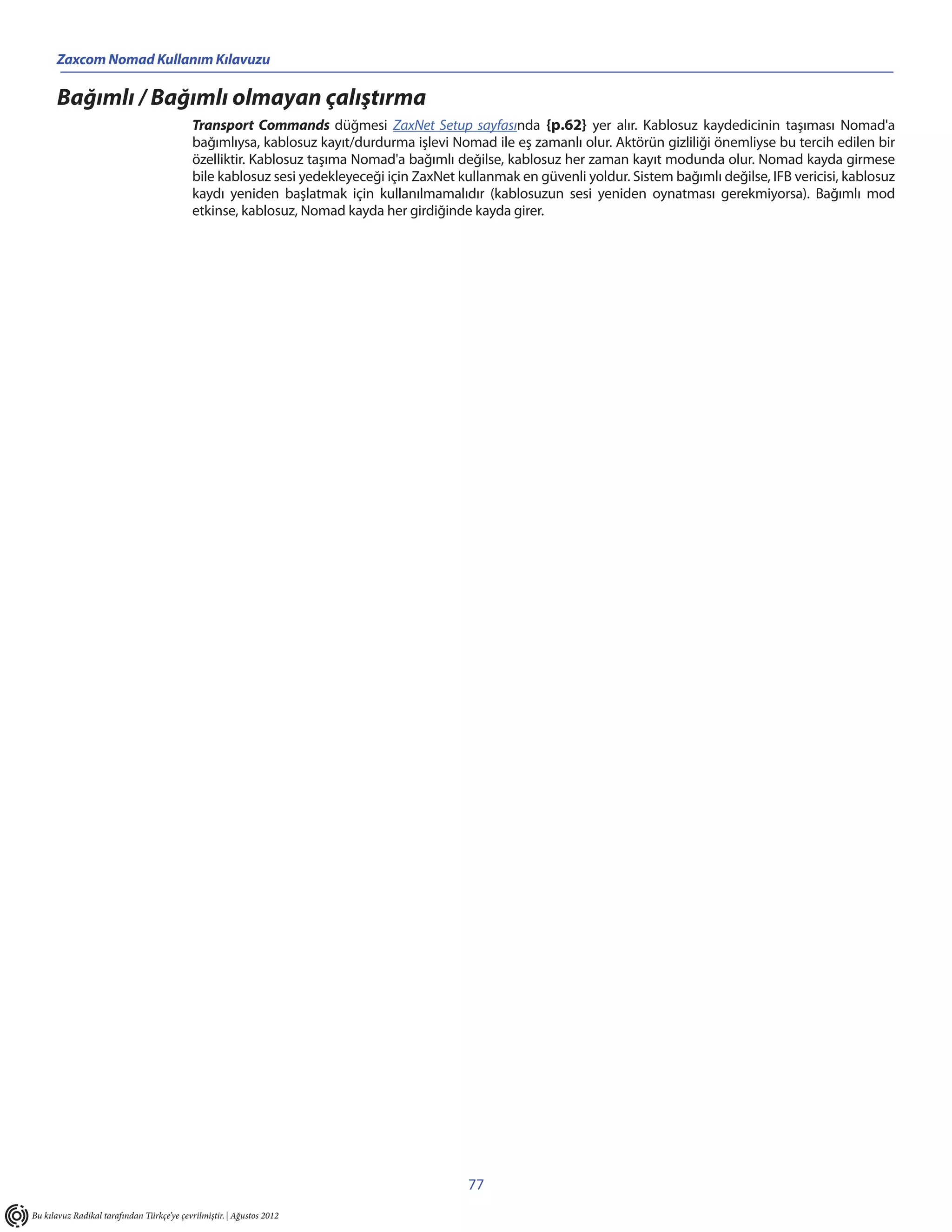 Zaxcom Nomad Kullanım Kılavuzu

      Bağımlı / Bağımlı olmayan çalıştırma
                                            Transport Commands düğmesi ZaxNet Setup sayfasında {p.62} yer alır. Kablosuz kaydedicinin taşıması Nomad'a
                                            bağımlıysa, kablosuz kayıt/durdurma işlevi Nomad ile eş zamanlı olur. Aktörün gizliliği önemliyse bu tercih edilen bir
                                            özelliktir. Kablosuz taşıma Nomad'a bağımlı değilse, kablosuz her zaman kayıt modunda olur. Nomad kayda girmese
                                            bile kablosuz sesi yedekleyeceği için ZaxNet kullanmak en güvenli yoldur. Sistem bağımlı değilse, IFB vericisi, kablosuz
                                            kaydı yeniden başlatmak için kullanılmamalıdır (kablosuzun sesi yeniden oynatması gerekmiyorsa). Bağımlı mod
                                            etkinse, kablosuz, Nomad kayda her girdiğinde kayda girer.




                                                                                           77
Bu kılavuz Radikal tarafından Türkçe’ye çevrilmiştir. | Ağustos 2012
 