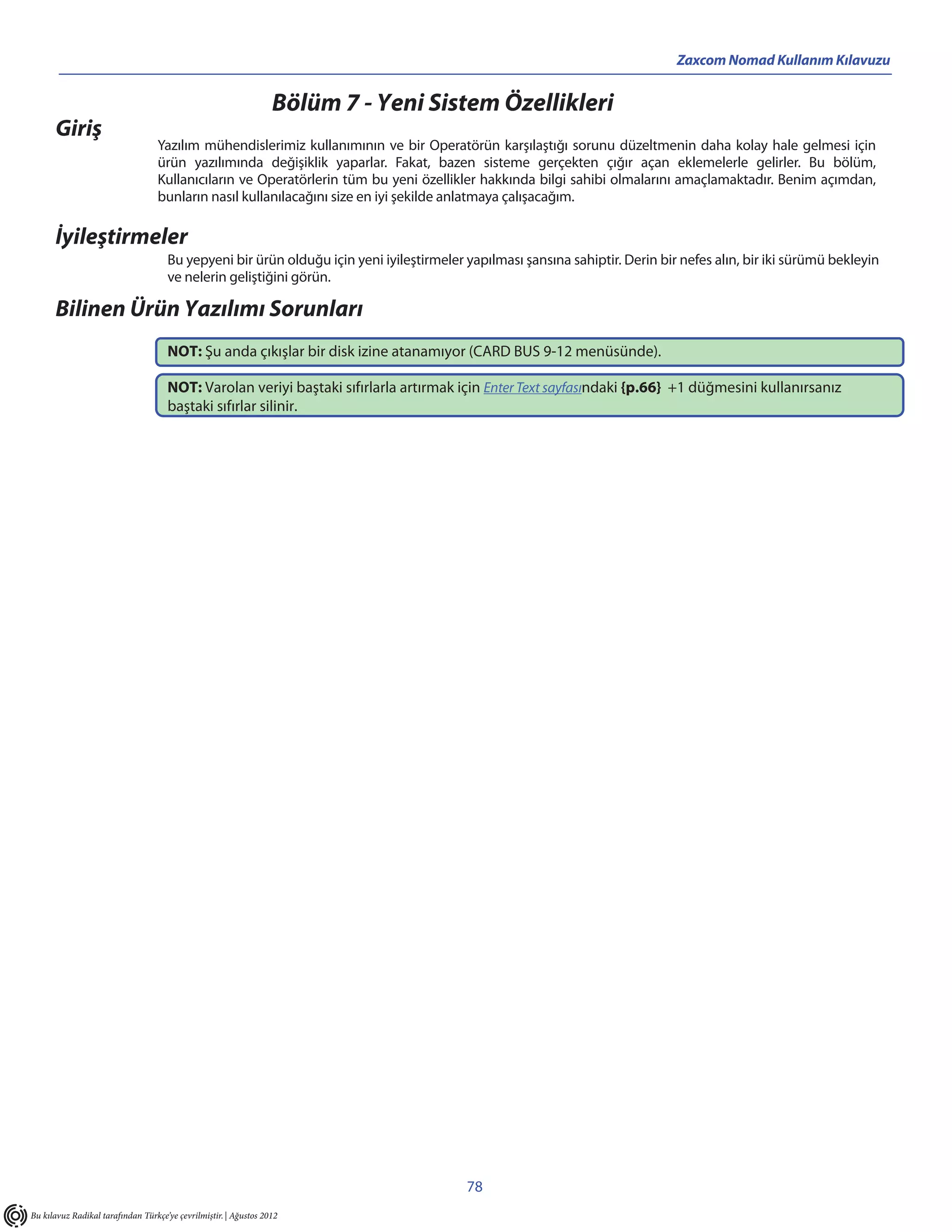 Zaxcom Nomad Kullanım Kılavuzu


                                                                  Bölüm 7 - Yeni Sistem Özellikleri
      Giriş
                                  Yazılım mühendislerimiz kullanımının ve bir Operatörün karşılaştığı sorunu düzeltmenin daha kolay hale gelmesi için
                                  ürün yazılımında değişiklik yaparlar. Fakat, bazen sisteme gerçekten çığır açan eklemelerle gelirler. Bu bölüm,
                                  Kullanıcıların ve Operatörlerin tüm bu yeni özellikler hakkında bilgi sahibi olmalarını amaçlamaktadır. Benim açımdan,
                                  bunların nasıl kullanılacağını size en iyi şekilde anlatmaya çalışacağım.

      İyileştirmeler
                                     Bu yepyeni bir ürün olduğu için yeni iyileştirmeler yapılması şansına sahiptir. Derin bir nefes alın, bir iki sürümü bekleyin
                                     ve nelerin geliştiğini görün.

      Bilinen Ürün Yazılımı Sorunları
                                     NOT: Şu anda çıkışlar bir disk izine atanamıyor (CARD BUS 9-12 menüsünde).

                                     NOT: Varolan veriyi baştaki sıfırlarla artırmak için Enter Text sayfasındaki {p.66} +1 düğmesini kullanırsanız
                                     baştaki sıfırlar silinir.




                                                                                         78
Bu kılavuz Radikal tarafından Türkçe’ye çevrilmiştir. | Ağustos 2012
 
