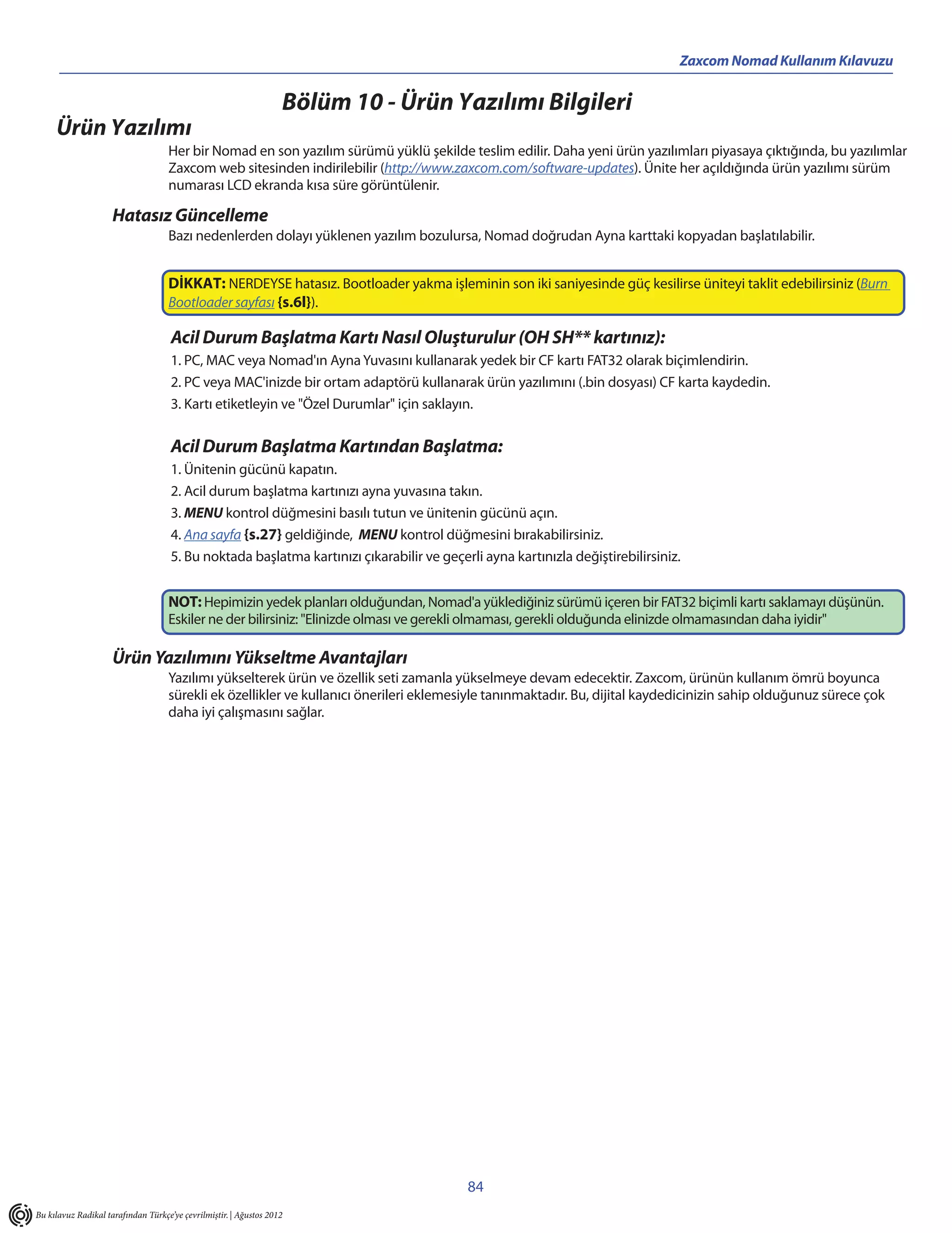 Zaxcom Nomad Kullanım Kılavuzu

                                                                   Bölüm 10 - Ürün Yazılımı Bilgileri
     Ürün Yazılımı
                                    Her bir Nomad en son yazılım sürümü yüklü şekilde teslim edilir. Daha yeni ürün yazılımları piyasaya çıktığında, bu yazılımlar
                                    Zaxcom web sitesinden indirilebilir (http://www.zaxcom.com/software-updates). Ünite her açıldığında ürün yazılımı sürüm
                                    numarası LCD ekranda kısa süre görüntülenir.

                     Hatasız Güncelleme
                                    Bazı nedenlerden dolayı yüklenen yazılım bozulursa, Nomad doğrudan Ayna karttaki kopyadan başlatılabilir.


                                    DİKKAT: NERDEYSE hatasız. Bootloader yakma işleminin son iki saniyesinde güç kesilirse üniteyi taklit edebilirsiniz (Burn
                                    Bootloader sayfası {s.6l}).

                                     Acil Durum Başlatma Kartı Nasıl Oluşturulur (OH SH** kartınız):
                                     1. PC, MAC veya Nomad'ın Ayna Yuvasını kullanarak yedek bir CF kartı FAT32 olarak biçimlendirin.
                                     2. PC veya MAC'inizde bir ortam adaptörü kullanarak ürün yazılımını (.bin dosyası) CF karta kaydedin.
                                     3. Kartı etiketleyin ve "Özel Durumlar" için saklayın.

                                     Acil Durum Başlatma Kartından Başlatma:
                                     1. Ünitenin gücünü kapatın.
                                     2. Acil durum başlatma kartınızı ayna yuvasına takın.
                                     3. MENU kontrol düğmesini basılı tutun ve ünitenin gücünü açın.
                                     4. Ana sayfa {s.27} geldiğinde, MENU kontrol düğmesini bırakabilirsiniz.
                                     5. Bu noktada başlatma kartınızı çıkarabilir ve geçerli ayna kartınızla değiştirebilirsiniz.


                                    NOT: Hepimizin yedek planları olduğundan, Nomad'a yüklediğiniz sürümü içeren bir FAT32 biçimli kartı saklamayı düşünün.
                                    Eskiler ne der bilirsiniz: "Elinizde olması ve gerekli olmaması, gerekli olduğunda elinizde olmamasından daha iyidir"

                     Ürün Yazılımını Yükseltme Avantajları
                                    Yazılımı yükselterek ürün ve özellik seti zamanla yükselmeye devam edecektir. Zaxcom, ürünün kullanım ömrü boyunca
                                    sürekli ek özellikler ve kullanıcı önerileri eklemesiyle tanınmaktadır. Bu, dijital kaydedicinizin sahip olduğunuz sürece çok
                                    daha iyi çalışmasını sağlar.




                                                                                          84
Bu kılavuz Radikal tarafından Türkçe’ye çevrilmiştir. | Ağustos 2012
 