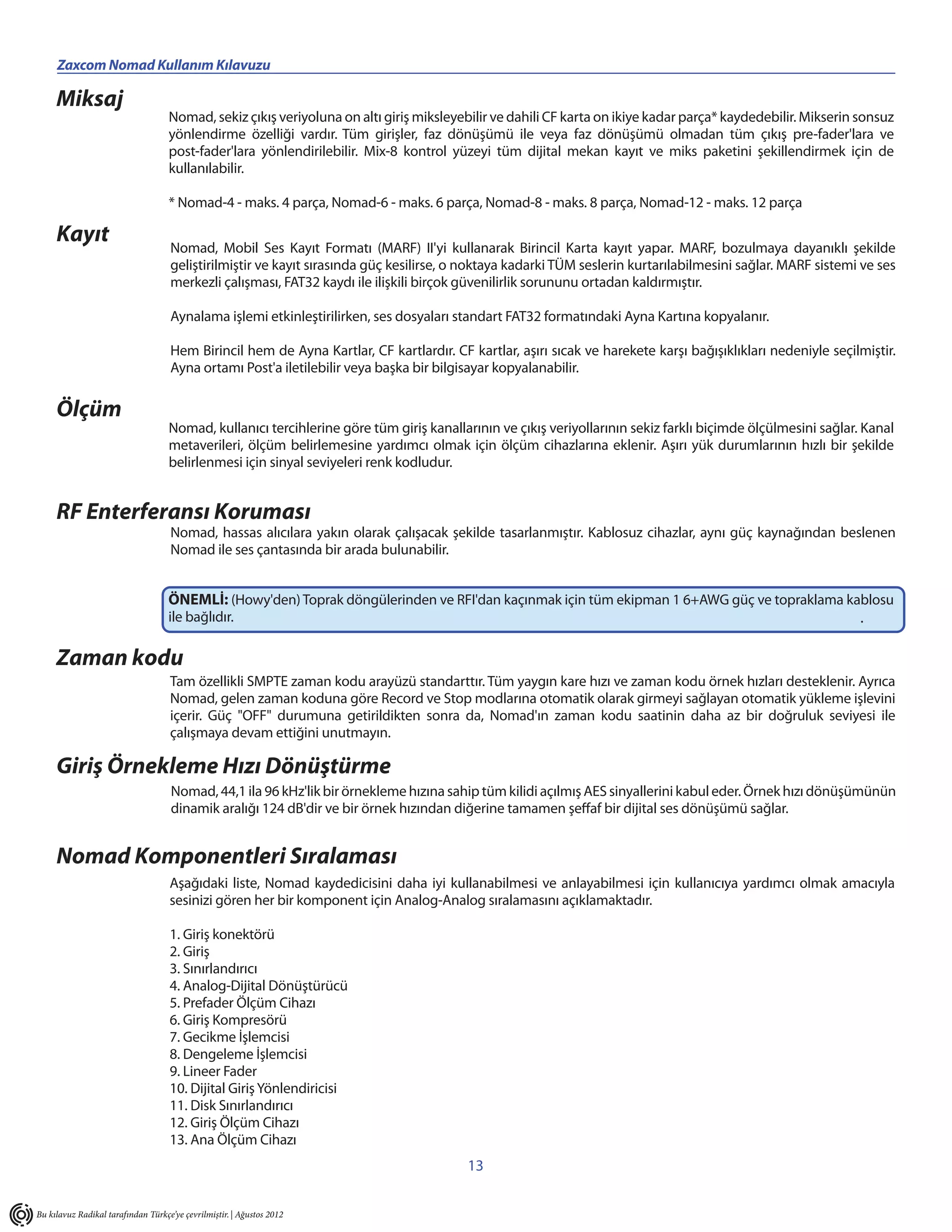 Zaxcom Nomad Kullanım Kılavuzu                                    _____________________________________________________
     Miksaj
                                    Nomad, sekiz çıkış veriyoluna on altı giriş miksleyebilir ve dahili CF karta on ikiye kadar parça* kaydedebilir. Mikserin sonsuz
                                    yönlendirme özelliği vardır. Tüm girişler, faz dönüşümü ile veya faz dönüşümü olmadan tüm çıkış pre-fader'lara ve
                                    post-fader'lara yönlendirilebilir. Mix-8 kontrol yüzeyi tüm dijital mekan kayıt ve miks paketini şekillendirmek için de
                                    kullanılabilir.

                                    * Nomad-4 - maks. 4 parça, Nomad-6 - maks. 6 parça, Nomad-8 - maks. 8 parça, Nomad-12 - maks. 12 parça

     Kayıt                          Nomad, Mobil Ses Kayıt Formatı (MARF) II'yi kullanarak Birincil Karta kayıt yapar. MARF, bozulmaya dayanıklı şekilde
                                    geliştirilmiştir ve kayıt sırasında güç kesilirse, o noktaya kadarki TÜM seslerin kurtarılabilmesini sağlar. MARF sistemi ve ses
                                    merkezli çalışması, FAT32 kaydı ile ilişkili birçok güvenilirlik sorununu ortadan kaldırmıştır.

                                    Aynalama işlemi etkinleştirilirken, ses dosyaları standart FAT32 formatındaki Ayna Kartına kopyalanır.

                                    Hem Birincil hem de Ayna Kartlar, CF kartlardır. CF kartlar, aşırı sıcak ve harekete karşı bağışıklıkları nedeniyle seçilmiştir.
                                    Ayna ortamı Post'a iletilebilir veya başka bir bilgisayar kopyalanabilir.

     Ölçüm
                                    Nomad, kullanıcı tercihlerine göre tüm giriş kanallarının ve çıkış veriyollarının sekiz farklı biçimde ölçülmesini sağlar. Kanal
                                    metaverileri, ölçüm belirlemesine yardımcı olmak için ölçüm cihazlarına eklenir. Aşırı yük durumlarının hızlı bir şekilde
                                    belirlenmesi için sinyal seviyeleri renk kodludur.


     RF Enterferansı Koruması
                                    Nomad, hassas alıcılara yakın olarak çalışacak şekilde tasarlanmıştır. Kablosuz cihazlar, aynı güç kaynağından beslenen
                                    Nomad ile ses çantasında bir arada bulunabilir.


                                    ÖNEMLİ: (Howy'den) Toprak döngülerinden ve RFI'dan kaçınmak için tüm ekipman 1 6+AWG güç ve topraklama kablosu
                                    ile bağlıdır.                                                                                            .

     Zaman kodu
                                    Tam özellikli SMPTE zaman kodu arayüzü standarttır. Tüm yaygın kare hızı ve zaman kodu örnek hızları desteklenir. Ayrıca
                                    Nomad, gelen zaman koduna göre Record ve Stop modlarına otomatik olarak girmeyi sağlayan otomatik yükleme işlevini
                                    içerir. Güç "OFF" durumuna getirildikten sonra da, Nomad'ın zaman kodu saatinin daha az bir doğruluk seviyesi ile
                                    çalışmaya devam ettiğini unutmayın.

     Giriş Örnekleme Hızı Dönüştürme
                                     Nomad, 44,1 ila 96 kHz'lik bir örnekleme hızına sahip tüm kilidi açılmış AES sinyallerini kabul eder. Örnek hızı dönüşümünün
                                     dinamik aralığı 124 dB'dir ve bir örnek hızından diğerine tamamen şeffaf bir dijital ses dönüşümü sağlar.


     Nomad Komponentleri Sıralaması
                                    Aşağıdaki liste, Nomad kaydedicisini daha iyi kullanabilmesi ve anlayabilmesi için kullanıcıya yardımcı olmak amacıyla
                                    sesinizi gören her bir komponent için Analog-Analog sıralamasını açıklamaktadır.

                                    1. Giriş konektörü
                                    2. Giriş
                                    3. Sınırlandırıcı
                                    4. Analog-Dijital Dönüştürücü
                                    5. Prefader Ölçüm Cihazı
                                    6. Giriş Kompresörü
                                    7. Gecikme İşlemcisi
                                    8. Dengeleme İşlemcisi
                                    9. Lineer Fader
                                    10. Dijital Giriş Yönlendiricisi
                                    11. Disk Sınırlandırıcı
                                    12. Giriş Ölçüm Cihazı
                                    13. Ana Ölçüm Cihazı
                                                                                        13


Bu kılavuz Radikal tarafından Türkçe’ye çevrilmiştir. | Ağustos 2012
 