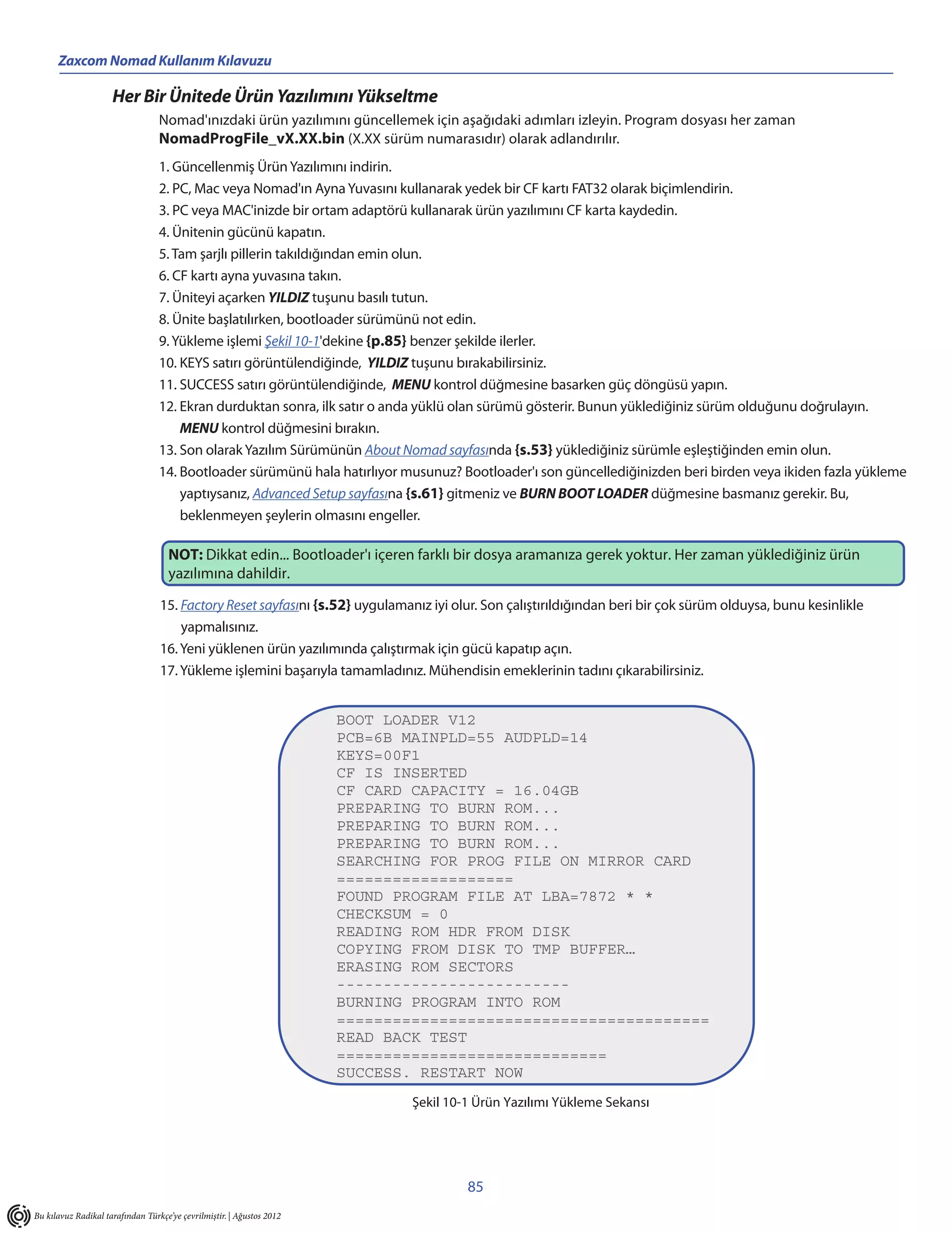 Zaxcom Nomad Kullanım Kılavuzu

                     Her Bir Ünitede Ürün Yazılımını Yükseltme
                                  Nomad'ınızdaki ürün yazılımını güncellemek için aşağıdaki adımları izleyin. Program dosyası her zaman
                                  NomadProgFile_vX.XX.bin (X.XX sürüm numarasıdır) olarak adlandırılır.
                                  1. Güncellenmiş Ürün Yazılımını indirin.
                                  2. PC, Mac veya Nomad'ın Ayna Yuvasını kullanarak yedek bir CF kartı FAT32 olarak biçimlendirin.
                                  3. PC veya MAC'inizde bir ortam adaptörü kullanarak ürün yazılımını CF karta kaydedin.
                                  4. Ünitenin gücünü kapatın.
                                  5. Tam şarjlı pillerin takıldığından emin olun.
                                  6. CF kartı ayna yuvasına takın.
                                  7. Üniteyi açarken YILDIZ tuşunu basılı tutun.
                                  8. Ünite başlatılırken, bootloader sürümünü not edin.
                                  9. Yükleme işlemi Şekil 10-1'dekine {p.85} benzer şekilde ilerler.
                                  10. KEYS satırı görüntülendiğinde, YILDIZ tuşunu bırakabilirsiniz.
                                  11. SUCCESS satırı görüntülendiğinde, MENU kontrol düğmesine basarken güç döngüsü yapın.
                                  12. Ekran durduktan sonra, ilk satır o anda yüklü olan sürümü gösterir. Bunun yüklediğiniz sürüm olduğunu doğrulayın.
                                      MENU kontrol düğmesini bırakın.
                                  13. Son olarak Yazılım Sürümünün About Nomad sayfasında {s.53} yüklediğiniz sürümle eşleştiğinden emin olun.
                                  14. Bootloader sürümünü hala hatırlıyor musunuz? Bootloader'ı son güncellediğinizden beri birden veya ikiden fazla yükleme
                                      yaptıysanız, Advanced Setup sayfasına {s.61} gitmeniz ve BURN BOOT LOADER düğmesine basmanız gerekir. Bu,
                                      beklenmeyen şeylerin olmasını engeller.

                                     NOT: Dikkat edin... Bootloader'ı içeren farklı bir dosya aramanıza gerek yoktur. Her zaman yüklediğiniz ürün
                                     yazılımına dahildir.

                                  15. Factory Reset sayfasını {s.52} uygulamanız iyi olur. Son çalıştırıldığından beri bir çok sürüm olduysa, bunu kesinlikle
                                      yapmalısınız.
                                  16. Yeni yüklenen ürün yazılımında çalıştırmak için gücü kapatıp açın.
                                  17. Yükleme işlemini başarıyla tamamladınız. Mühendisin emeklerinin tadını çıkarabilirsiniz.


                                                                       BOOT LOADER V12
                                                                       PCB=6B MAINPLD=55 AUDPLD=14
                                                                       KEYS=00F1
                                                                       CF IS INSERTED
                                                                       CF CARD CAPACITY = 16.04GB
                                                                       PREPARING TO BURN ROM...
                                                                       PREPARING TO BURN ROM...
                                                                       PREPARING TO BURN ROM...
                                                                       SEARCHING FOR PROG FILE ON MIRROR CARD
                                                                       ===================
                                                                       FOUND PROGRAM FILE AT LBA=7872 * *
                                                                       CHECKSUM = 0
                                                                       READING ROM HDR FROM DISK
                                                                       COPYING FROM DISK TO TMP BUFFER…
                                                                       ERASING ROM SECTORS
                                                                       -------------------------
                                                                       BURNING PROGRAM INTO ROM
                                                                       ========================================
                                                                       READ BACK TEST
                                                                       =============================
                                                                       SUCCESS. RESTART NOW
                                                                               Şekil 10-1 Ürün Yazılımı Yükleme Sekansı




                                                                                        85
Bu kılavuz Radikal tarafından Türkçe’ye çevrilmiştir. | Ağustos 2012
 