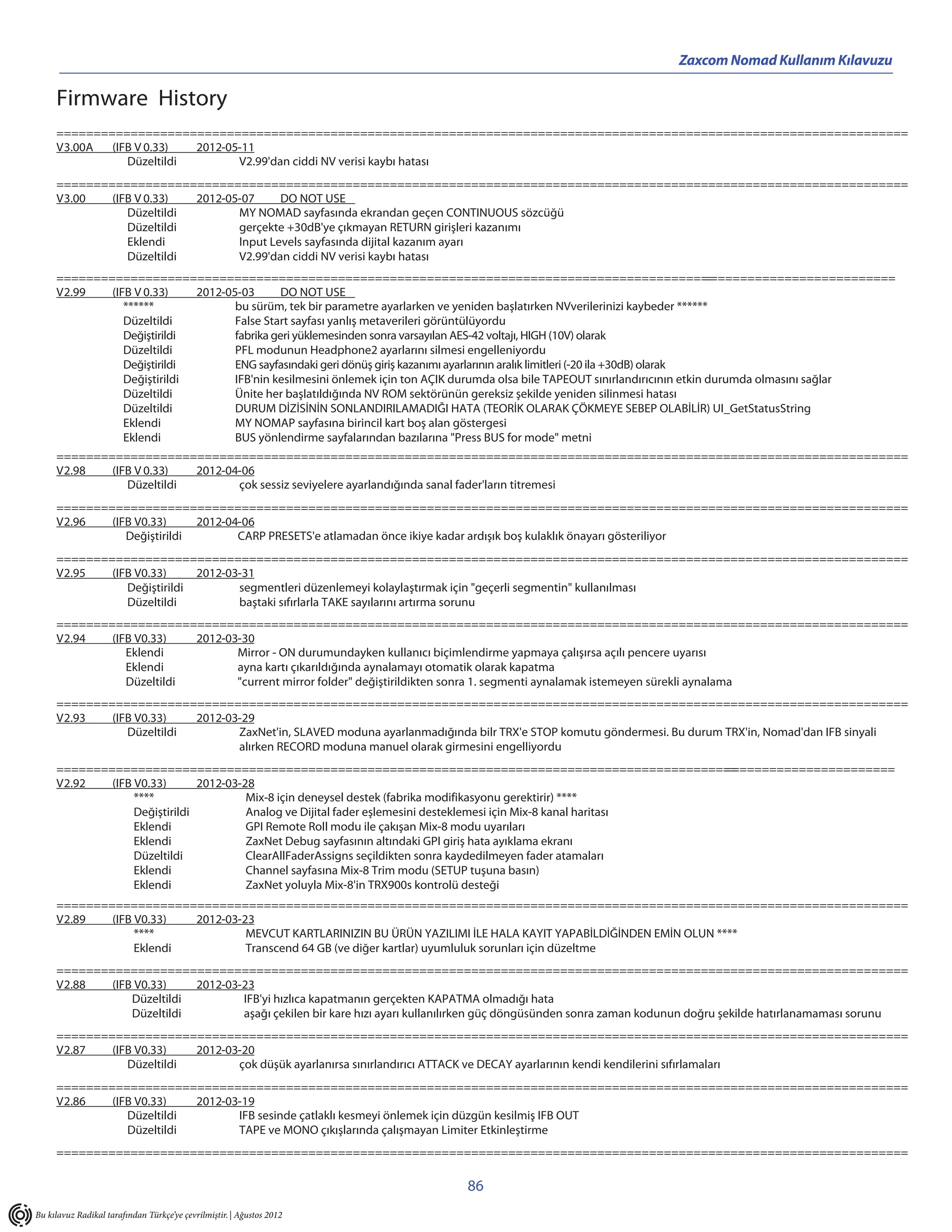 Zaxcom Nomad Kullanım Kılavuzu

     Firmware History
     ===================================================================================================================
     V3.00A  (IFB V 0.33)  2012-05-11
                Düzeltildi        V2.99'dan ciddi NV verisi kaybı hatası
     ===================================================================================================================
     V3.00   (IFB V 0.33)  2012-05-07     DO NOT USE
                Düzeltildi        MY NOMAD sayfasında ekrandan geçen CONTINUOUS sözcüğü
                Düzeltildi        gerçekte +30dB'ye çıkmayan RETURN girişleri kazanımı
                Eklendi           Input Levels sayfasında dijital kazanım ayarı
                Düzeltildi        V2.99'dan ciddi NV verisi kaybı hatası
     =========================================================================================                                     ==========================
     V2.99   (IFB V 0.33)    2012-05-03       DO NOT USE
                ******              bu sürüm, tek bir parametre ayarlarken ve yeniden başlatırken NVverilerinizi kaybeder ******
                Düzeltildi          False Start sayfası yanlış metaverileri görüntülüyordu
                Değiştirildi        fabrika geri yüklemesinden sonra varsayılan AES-42 voltajı, HIGH (10V) olarak
                Düzeltildi          PFL modunun Headphone2 ayarlarını silmesi engelleniyordu
                Değiştirildi        ENG sayfasındaki geri dönüş giriş kazanımı ayarlarının aralık limitleri (-20 ila +30dB) olarak
                Değiştirildi        IFB'nin kesilmesini önlemek için ton AÇIK durumda olsa bile TAPEOUT sınırlandırıcının etkin durumda olmasını sağlar
                Düzeltildi          Ünite her başlatıldığında NV ROM sektörünün gereksiz şekilde yeniden silinmesi hatası
                Düzeltildi          DURUM DİZİSİNİN SONLANDIRILAMADIĞI HATA (TEORİK OLARAK ÇÖKMEYE SEBEP OLABİLİR) UI_GetStatusString
                Eklendi             MY NOMAP sayfasına birincil kart boş alan göstergesi
                Eklendi             BUS yönlendirme sayfalarından bazılarına "Press BUS for mode" metni
     ===================================================================================================================
     V2.98   (IFB V 0.33)  2012-04-06
                Düzeltildi        çok sessiz seviyelere ayarlandığında sanal fader'ların titremesi
     ===================================================================================================================
     V2.96   (IFB V0.33)     2012-04-06
                Değiştirildi        CARP PRESETS'e atlamadan önce ikiye kadar ardışık boş kulaklık önayarı gösteriliyor
     ===================================================================================================================
     V2.95   (IFB V0.33)     2012-03-31
                Değiştirildi        segmentleri düzenlemeyi kolaylaştırmak için "geçerli segmentin" kullanılması
                Düzeltildi          baştaki sıfırlarla TAKE sayılarını artırma sorunu
     ===================================================================================================================
     V2.94   (IFB V0.33)   2012-03-30
                Eklendi           Mirror - ON durumundayken kullanıcı biçimlendirme yapmaya çalışırsa açılı pencere uyarısı
                Eklendi           ayna kartı çıkarıldığında aynalamayı otomatik olarak kapatma
                Düzeltildi        "current mirror folder" değiştirildikten sonra 1. segmenti aynalamak istemeyen sürekli aynalama
     ===================================================================================================================
     V2.93   (IFB V0.33)   2012-03-29
                Düzeltildi        ZaxNet'in, SLAVED moduna ayarlanmadığında bilr TRX'e STOP komutu göndermesi. Bu durum TRX'in, Nomad'dan IFB sinyali
                                  alırken RECORD moduna manuel olarak girmesini engelliyordu
     ============================================================================================                 =======================
     V2.92   (IFB V0.33)       2012-03-28
                  ****                  Mix-8 için deneysel destek (fabrika modifikasyonu gerektirir) ****
                  Değiştirildi          Analog ve Dijital fader eşlemesini desteklemesi için Mix-8 kanal haritası
                  Eklendi               GPI Remote Roll modu ile çakışan Mix-8 modu uyarıları
                  Eklendi               ZaxNet Debug sayfasının altındaki GPI giriş hata ayıklama ekranı
                  Düzeltildi            ClearAllFaderAssigns seçildikten sonra kaydedilmeyen fader atamaları
                  Eklendi               Channel sayfasına Mix-8 Trim modu (SETUP tuşuna basın)
                  Eklendi               ZaxNet yoluyla Mix-8'in TRX900s kontrolü desteği
     ===================================================================================================================
     V2.89   (IFB V0.33)  2012-03-23
                  ****             MEVCUT KARTLARINIZIN BU ÜRÜN YAZILIMI İLE HALA KAYIT YAPABİLDİĞİNDEN EMİN OLUN ****
                  Eklendi          Transcend 64 GB (ve diğer kartlar) uyumluluk sorunları için düzeltme
     ===================================================================================================================
     V2.88   (IFB V0.33)    2012-03-23
                 Düzeltildi         IFB'yi hızlıca kapatmanın gerçekten KAPATMA olmadığı hata
                 Düzeltildi         aşağı çekilen bir kare hızı ayarı kullanılırken güç döngüsünden sonra zaman kodunun doğru şekilde hatırlanamaması sorunu
     ===================================================================================================================
     V2.87   (IFB V0.33)   2012-03-20
                Düzeltildi        çok düşük ayarlanırsa sınırlandırıcı ATTACK ve DECAY ayarlarının kendi kendilerini sıfırlamaları
     ===================================================================================================================
     V2.86   (IFB V0.33)   2012-03-19
                Düzeltildi        IFB sesinde çatlaklı kesmeyi önlemek için düzgün kesilmiş IFB OUT
                Düzeltildi        TAPE ve MONO çıkışlarında çalışmayan Limiter Etkinleştirme
     ===================================================================================================================

                                                                               86
Bu kılavuz Radikal tarafından Türkçe’ye çevrilmiştir. | Ağustos 2012
 