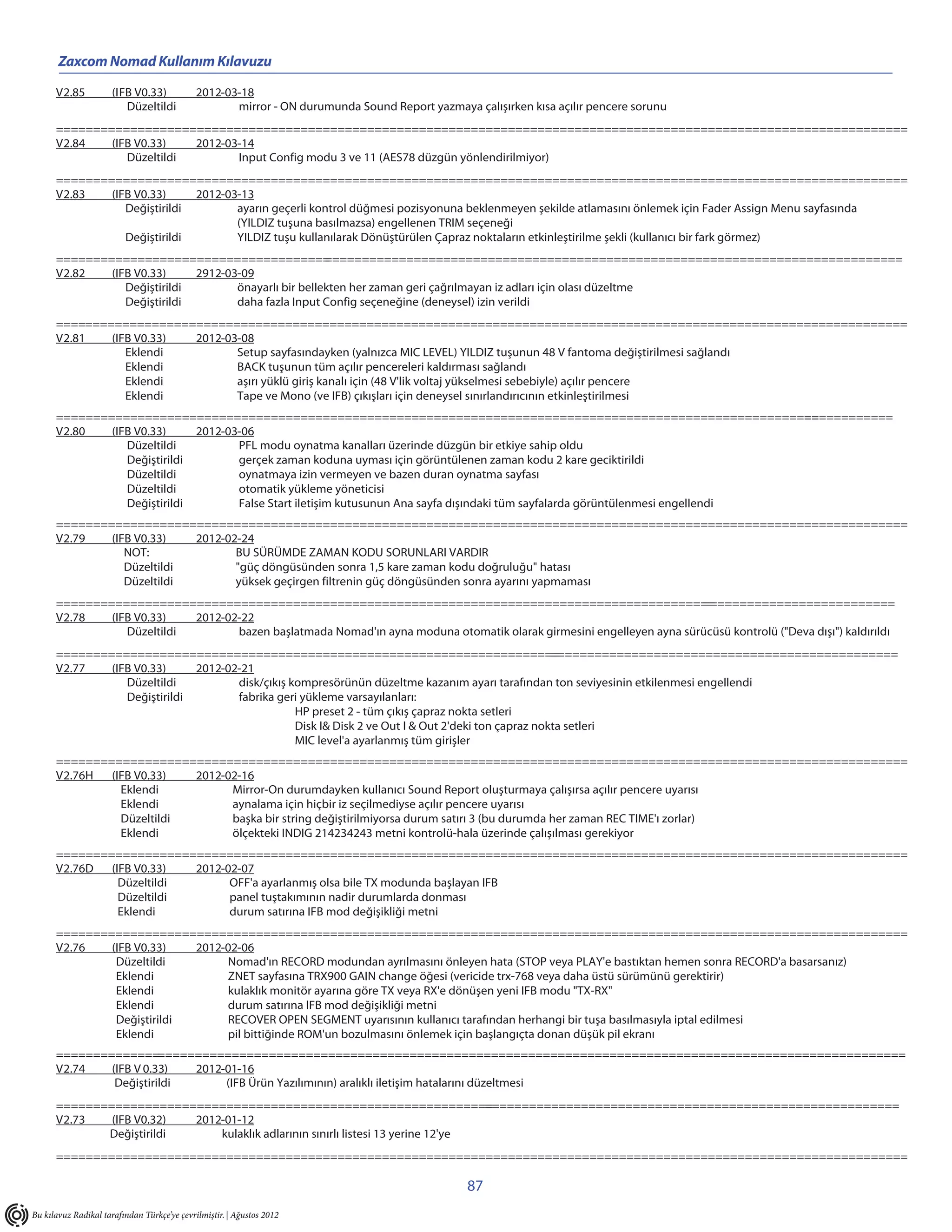 Zaxcom Nomad Kullanım Kılavuzu

      V2.85           (IFB V0.33)            2012-03-18
                         Düzeltildi                 mirror - ON durumunda Sound Report yazmaya çalışırken kısa açılır pencere sorunu
      ===================================================================================================================
      V2.84   (IFB V0.33)   2012-03-14
                 Düzeltildi        Input Config modu 3 ve 11 (AES78 düzgün yönlendirilmiyor)
      ===================================================================================================================
      V2.83   (IFB V0.33)     2012-03-13
                 Değiştirildi        ayarın geçerli kontrol düğmesi pozisyonuna beklenmeyen şekilde atlamasını önlemek için Fader Assign Menu sayfasında
                                     (YILDIZ tuşuna basılmazsa) engellenen TRIM seçeneği
                 Değiştirildi        YILDIZ tuşu kullanılarak Dönüştürülen Çapraz noktaların etkinleştirilme şekli (kullanıcı bir fark görmez)
      =====================================            ==============================================================================
      V2.82   (IFB V0.33)     2912-03-09
                 Değiştirildi        önayarlı bir bellekten her zaman geri çağrılmayan iz adları için olası düzeltme
                 Değiştirildi        daha fazla Input Config seçeneğine (deneysel) izin verildi
      ===================================================================================================================
      V2.81   (IFB V0.33) 2012-03-08
                 Eklendi         Setup sayfasındayken (yalnızca MIC LEVEL) YILDIZ tuşunun 48 V fantoma değiştirilmesi sağlandı
                 Eklendi         BACK tuşunun tüm açılır pencereleri kaldırması sağlandı
                 Eklendi         aşırı yüklü giriş kanalı için (48 V'lik voltaj yükselmesi sebebiyle) açılır pencere
                 Eklendi         Tape ve Mono (ve IFB) çıkışları için deneysel sınırlandırıcının etkinleştirilmesi
      =======================================================================================================                    ============
      V2.80   (IFB V0.33)     2012-03-06
                 Düzeltildi          PFL modu oynatma kanalları üzerinde düzgün bir etkiye sahip oldu
                 Değiştirildi        gerçek zaman koduna uyması için görüntülenen zaman kodu 2 kare geciktirildi
                 Düzeltildi          oynatmaya izin vermeyen ve bazen duran oynatma sayfası
                 Düzeltildi          otomatik yükleme yöneticisi
                 Değiştirildi        False Start iletişim kutusunun Ana sayfa dışındaki tüm sayfalarda görüntülenmesi engellendi
      ===================================================================================================================
      V2.79   (IFB V0.33)   2012-02-24
                 NOT:              BU SÜRÜMDE ZAMAN KODU SORUNLARI VARDIR
                 Düzeltildi        "güç döngüsünden sonra 1,5 kare zaman kodu doğruluğu" hatası
                 Düzeltildi        yüksek geçirgen filtrenin güç döngüsünden sonra ayarını yapmaması
      =========================================================================================                       ==========================
      V2.78   (IFB V0.33)   2012-02-22
                 Düzeltildi        bazen başlatmada Nomad'ın ayna moduna otomatik olarak girmesini engelleyen ayna sürücüsü kontrolü ("Deva dışı") kaldırıldı
      ====================================================================                          ===============================================
      V2.77   (IFB V0.33)     2012-02-21
                 Düzeltildi          disk/çıkış kompresörünün düzeltme kazanım ayarı tarafından ton seviyesinin etkilenmesi engellendi
                 Değiştirildi        fabrika geri yükleme varsayılanları:
                                                 HP preset 2 - tüm çıkış çapraz nokta setleri
                                                 Disk I& Disk 2 ve Out I & Out 2'deki ton çapraz nokta setleri
                                                 MIC level'a ayarlanmış tüm girişler
      ===================================================================================================================
      V2.76H  (IFB V0.33)  2012-02-16
                Eklendi          Mirror-On durumdayken kullanıcı Sound Report oluşturmaya çalışırsa açılır pencere uyarısı
                Eklendi          aynalama için hiçbir iz seçilmediyse açılır pencere uyarısı
                Düzeltildi       başka bir string değiştirilmiyorsa durum satırı 3 (bu durumda her zaman REC TIME'ı zorlar)
                Eklendi          ölçekteki INDIG 214234243 metni kontrolü-hala üzerinde çalışılması gerekiyor
      ===================================================================================================================
      V2.76D  (IFB V0.33)  2012-02-07
                Düzeltildi       OFF'a ayarlanmış olsa bile TX modunda başlayan IFB
                Düzeltildi       panel tuştakımının nadir durumlarda donması
                Eklendi          durum satırına IFB mod değişikliği metni
      ===================================================================================================================
      V2.76   (IFB V0.33)   2012-02-06
               Düzeltildi        Nomad'ın RECORD modundan ayrılmasını önleyen hata (STOP veya PLAY'e bastıktan hemen sonra RECORD'a basarsanız)
               Eklendi           ZNET sayfasına TRX900 GAIN change öğesi (vericide trx-768 veya daha üstü sürümünü gerektirir)
               Eklendi           kulaklık monitör ayarına göre TX veya RX'e dönüşen yeni IFB modu "TX-RX"
               Eklendi           durum satırına IFB mod değişikliği metni
               Değiştirildi      RECOVER OPEN SEGMENT uyarısının kullanıcı tarafından herhangi bir tuşa basılmasıyla iptal edilmesi
               Eklendi           pil bittiğinde ROM'un bozulmasını önlemek için başlangıçta donan düşük pil ekranı
      ===================================================================================================================
      V2.74   (IFB V 0.33)  2012-01-16
               Değiştirildi      (IFB Ürün Yazılımının) aralıklı iletişim hatalarını düzeltmesi
      ==================================================================================================================
                                                                                 =
      V2.73   (IFB V0.32) 2012-01-12
             Değiştirildi     kulaklık adlarının sınırlı listesi 13 yerine 12'ye
      ===================================================================================================================

                                                                                               87
Bu kılavuz Radikal tarafından Türkçe’ye çevrilmiştir. | Ağustos 2012
 