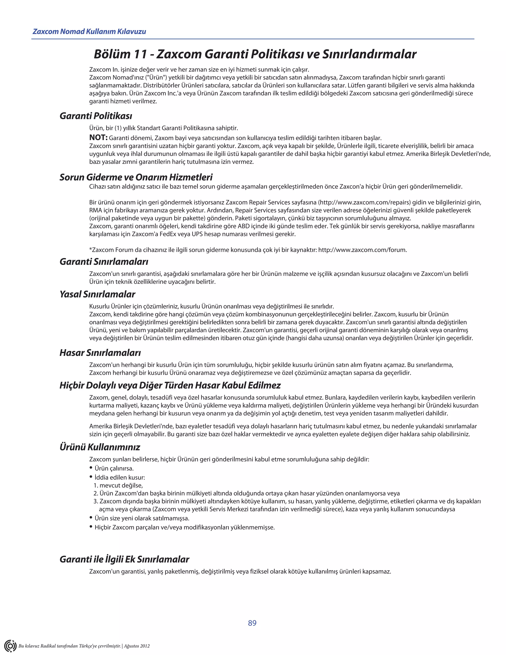 Zaxcom Nomad Kullanım Kılavuzu


                                        Bölüm 11 - Zaxcom Garanti Politikası ve Sınırlandırmalar
                                    Zaxcom In. işinize değer verir ve her zaman size en iyi hizmeti sunmak için çalışır.
                                    Zaxcom Nomad'ınız ("Ürün") yetkili bir dağıtımcı veya yetkili bir satıcıdan satın alınmadıysa, Zaxcom tarafından hiçbir sınırlı garanti
                                    sağlanmamaktadır. Distribütörler Ürünleri satıcılara, satıcılar da Ürünleri son kullanıcılara satar. Lütfen garanti bilgileri ve servis alma hakkında
                                    aşağıya bakın. Ürün Zaxcom Inc.'a veya Ürünün Zaxcom tarafından ilk teslim edildiği bölgedeki Zaxcom satıcısına geri gönderilmediği sürece
                                    garanti hizmeti verilmez.

                     Garanti Politikası
                                    Ürün, bir (1) yıllık Standart Garanti Politikasına sahiptir.
                                    NOT: Garanti dönemi, Zaxom bayi veya satıcısından son kullanıcıya teslim edildiği tarihten itibaren başlar.
                                    Zaxcom sınırlı garantisini uzatan hiçbir garanti yoktur. Zaxcom, açık veya kapalı bir şekilde, Ürünlerle ilgili, ticarete elverişlilik, belirli bir amaca
                                    uygunluk veya ihlal durumunun olmaması ile ilgili üstü kapalı garantiler de dahil başka hiçbir garantiyi kabul etmez. Amerika Birleşik Devletleri'nde,
                                    bazı yasalar zımni garantilerin hariç tutulmasına izin vermez.

                     Sorun Giderme ve Onarım Hizmetleri
                                    Cihazı satın aldığınız satıcı ile bazı temel sorun giderme aşamaları gerçekleştirilmeden önce Zaxcon'a hiçbir Ürün geri gönderilmemelidir.

                                    Bir ürünü onarım için geri göndermek istiyorsanız Zaxcom Repair Services sayfasına (http://www.zaxcom.com/repairs) gidin ve bilgilerinizi girin,
                                    RMA için fabrikayı aramanıza gerek yoktur. Ardından, Repair Services sayfasından size verilen adrese öğelerinizi güvenli şekilde paketleyerek
                                    (orijinal paketinde veya uygun bir pakette) gönderin. Paketi sigortalayın, çünkü biz taşıyıcının sorumluluğunu almayız.
                                    Zaxcom, garanti onarımlı öğeleri, kendi takdirine göre ABD içinde iki günde teslim eder. Tek günlük bir servis gerekiyorsa, nakliye masraflarını
                                    karşılaması için Zaxcom'a FedEx veya UPS hesap numarası verilmesi gerekir.

                                    *Zaxcom Forum da cihazınız ile ilgili sorun giderme konusunda çok iyi bir kaynaktır: http://www.zaxcom.com/forum.
                     Garanti Sınırlamaları
                                    Zaxcom'un sınırlı garantisi, aşağıdaki sınırlamalara göre her bir Ürünün malzeme ve işçilik açısından kusursuz olacağını ve Zaxcom'un belirli
                                    Ürün için teknik özelliklerine uyacağını belirtir.

                     Yasal Sınırlamalar
                                    Kusurlu Ürünler için çözümleriniz, kusurlu Ürünün onarılması veya değiştirilmesi ile sınırlıdır.
                                    Zaxcom, kendi takdirine göre hangi çözümün veya çözüm kombinasyonunun gerçekleştirileceğini belirler. Zaxcom, kusurlu bir Ürünün
                                    onarılması veya değiştirilmesi gerektiğini belirledikten sonra belirli bir zamana gerek duyacaktır. Zaxcom'un sınırlı garantisi altında değiştirilen
                                    Ürünü, yeni ve bakım yapılabilir parçalardan üretilecektir. Zaxcom'un garantisi, geçerli orijinal garanti döneminin karşılığı olarak veya onarılmış
                                    veya değiştirilen bir Ürünün teslim edilmesinden itibaren otuz gün içinde (hangisi daha uzunsa) onarılan veya değiştirilen Ürünler için geçerlidir.

                     Hasar Sınırlamaları
                                    Zaxcom'un herhangi bir kusurlu Ürün için tüm sorumluluğu, hiçbir şekilde kusurlu ürünün satın alım fiyatını açamaz. Bu sınırlandırma,
                                    Zaxcom herhangi bir kusurlu Ürünü onaramaz veya değiştiremezse ve özel çözümünüz amaçtan saparsa da geçerlidir.

                     Hiçbir Dolaylı veya Diğer Türden Hasar Kabul Edilmez
                                    Zaxom, genel, dolaylı, tesadüfi veya özel hasarlar konusunda sorumluluk kabul etmez. Bunlara, kaydedilen verilerin kaybı, kaybedilen verilerin
                                    kurtarma maliyeti, kazanç kaybı ve Ürünü yükleme veya kaldırma maliyeti, değiştirilen Ürünlerin yükleme veya herhangi bir Üründeki kusurdan
                                    meydana gelen herhangi bir kusurun veya onarım ya da değişimin yol açtığı denetim, test veya yeniden tasarım maliyetleri dahildir.
                                    Amerika Birleşik Devletleri'nde, bazı eyaletler tesadüfi veya dolaylı hasarların hariç tutulmasını kabul etmez, bu nedenle yukarıdaki sınırlamalar
                                    sizin için geçerli olmayabilir. Bu garanti size bazı özel haklar vermektedir ve ayrıca eyaletten eyalete değişen diğer haklara sahip olabilirsiniz.

                     Ürünü Kullanımınız
                                    Zaxcom şunları belirlerse, hiçbir Ürünün geri gönderilmesini kabul etme sorumluluğuna sahip değildir:
                                    • Ürün çalınırsa.
                                    • İddia edilen kusur:
                                     1. mevcut değilse,
                                     2. Ürün Zaxcom'dan başka birinin mülkiyeti altında olduğunda ortaya çıkan hasar yüzünden onarılamıyorsa veya
                                     3. Zaxcom dışında başka birinin mülkiyeti altındayken kötüye kullanım, su hasarı, yanlış yükleme, değiştirme, etiketleri çıkarma ve dış kapakları
                                        açma veya çıkarma (Zaxcom veya yetkili Servis Merkezi tarafından izin verilmediği sürece), kaza veya yanlış kullanım sonucundaysa
                                    • Ürün size yeni olarak satılmamışsa.
                                    • Hiçbir Zaxcom parçaları ve/veya modifikasyonları yüklenmemişse.




                     Garanti ile İlgili Ek Sınırlamalar
                                    Zaxcom'un garantisi, yanlış paketlenmiş, değiştirilmiş veya fiziksel olarak kötüye kullanılmış ürünleri kapsamaz.




                                                                                                   89

Bu kılavuz Radikal tarafından Türkçe’ye çevrilmiştir. | Ağustos 2012
 