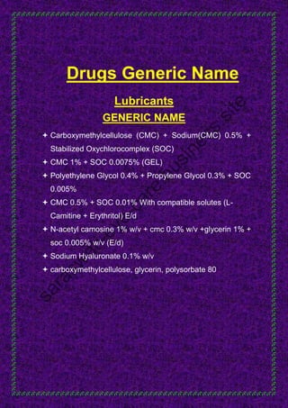 Drugs Generic Name
Lubricants
GENERIC NAME
 Carboxymethylcellulose (CMC) + Sodium(CMC) 0.5% +
Stabilized Oxychlorocomplex (SOC)
 CMC 1% + SOC 0.0075% (GEL)
 Polyethylene Glycol 0.4% + Propylene Glycol 0.3% + SOC
0.005%
 CMC 0.5% + SOC 0.01% With compatible solutes (L-
Camitine + Erythritol) E/d
 N-acetyl camosine 1% w/v + cmc 0.3% w/v +glycerin 1% +
soc 0.005% w/v (E/d)
 Sodium Hyaluronate 0.1% w/v
 carboxymethylcellulose, glycerin, polysorbate 80
 