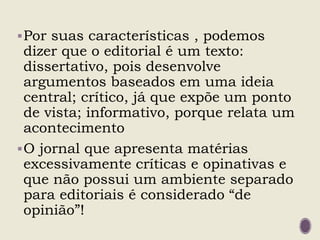 Por suas características , podemos
dizer que o editorial é um texto:
dissertativo, pois desenvolve
argumentos baseados em uma ideia
central; crítico, já que expõe um ponto
de vista; informativo, porque relata um
acontecimento
O jornal que apresenta matérias
excessivamente críticas e opinativas e
que não possui um ambiente separado
para editoriais é considerado “de
opinião”!
 