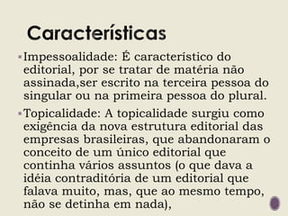 Impessoalidade: É característico do
editorial, por se tratar de matéria não
assinada,ser escrito na terceira pessoa do
singular ou na primeira pessoa do plural.
Topicalidade: A topicalidade surgiu como
exigência da nova estrutura editorial das
empresas brasileiras, que abandonaram o
conceito de um único editorial que
continha vários assuntos (o que dava a
idéia contraditória de um editorial que
falava muito, mas, que ao mesmo tempo,
não se detinha em nada),
 