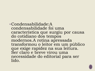 Condensabilidade:A
condensabilidade foi uma
característica que surgiu por causa
do cotidiano dos tempos
modernos.A rotina apressada
transformou o leitor em um público
que exige rapidez na sua leitura.
Ser claro e breve virou uma
necessidade do editorial para ser
lido.
 