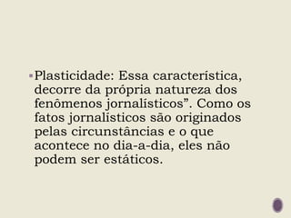 Plasticidade: Essa característica,
decorre da própria natureza dos
fenômenos jornalísticos”. Como os
fatos jornalísticos são originados
pelas circunstâncias e o que
acontece no dia-a-dia, eles não
podem ser estáticos.
 