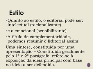 Quanto ao estilo, o editorial pode ser:
intelectual (racionalizante)
e o emocional (sensibilizante).
A título de complementaridade,
podemos resumir o Editorial assim:
Uma síntese, constituída por uma
apresentação – Constituída geralmente
pelo 1º e 2º parágrafo, refere-se à
exposição da ideia principal com base
na ideia a ser defendida.
 