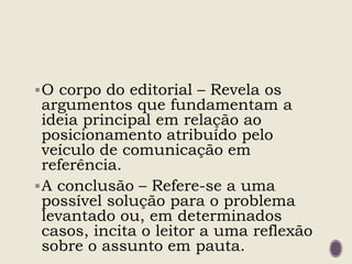 O corpo do editorial – Revela os
argumentos que fundamentam a
ideia principal em relação ao
posicionamento atribuído pelo
veículo de comunicação em
referência.
A conclusão – Refere-se a uma
possível solução para o problema
levantado ou, em determinados
casos, incita o leitor a uma reflexão
sobre o assunto em pauta.
 