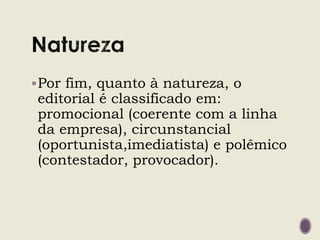 Por fim, quanto à natureza, o
editorial é classificado em:
promocional (coerente com a linha
da empresa), circunstancial
(oportunista,imediatista) e polêmico
(contestador, provocador).
 