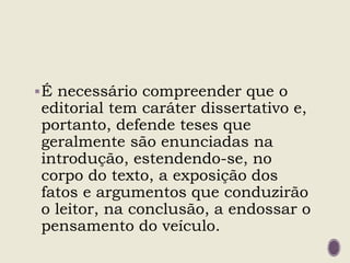 É necessário compreender que o
editorial tem caráter dissertativo e,
portanto, defende teses que
geralmente são enunciadas na
introdução, estendendo-se, no
corpo do texto, a exposição dos
fatos e argumentos que conduzirão
o leitor, na conclusão, a endossar o
pensamento do veículo.
 