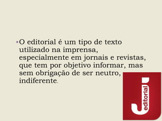 O editorial é um tipo de texto
utilizado na imprensa,
especialmente em jornais e revistas,
que tem por objetivo informar, mas
sem obrigação de ser neutro,
indiferente.
 