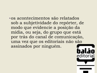 os acontecimentos são relatados
sob a subjetividade do repórter, de
modo que evidencie a posição da
mídia, ou seja, do grupo que está
por trás do canal de comunicação,
uma vez que os editoriais não são
assinados por ninguém.
 