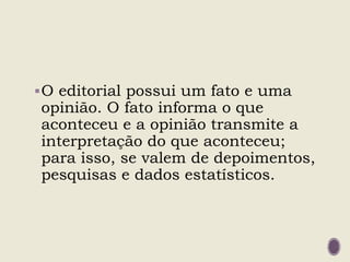 O editorial possui um fato e uma
opinião. O fato informa o que
aconteceu e a opinião transmite a
interpretação do que aconteceu;
para isso, se valem de depoimentos,
pesquisas e dados estatísticos.
 