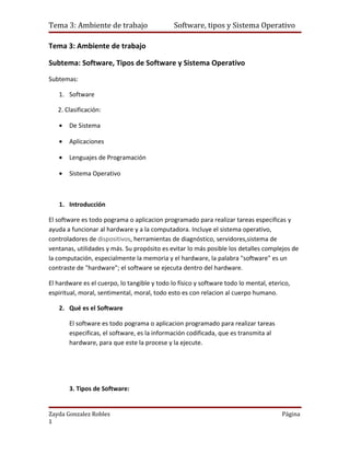 Tema 3: Ambiente de trabajo                   Software, tipos y Sistema Operativo

Tema 3: Ambiente de trabajo

Subtema: Software, Tipos de Software y Sistema Operativo
Subtemas:

   1. Software

   2. Clasificación:

   •   De Sistema

   •   Aplicaciones

   •   Lenguajes de Programación

   •   Sistema Operativo



   1. Introducción

El software es todo pograma o aplicacion programado para realizar tareas especificas y
ayuda a funcionar al hardware y a la computadora. Incluye el sistema operativo,
controladores de dispositivos, herramientas de diagnóstico, servidores,sistema de
ventanas, utilidades y más. Su propósito es evitar lo más posible los detalles complejos de
la computación, especialmente la memoria y el hardware, la palabra "software" es un
contraste de "hardware"; el software se ejecuta dentro del hardware.

El hardware es el cuerpo, lo tangible y todo lo físico y software todo lo mental, eterico,
espiritual, moral, sentimental, moral, todo esto es con relacion al cuerpo humano.

   2. Qué es el Software

       El software es todo pograma o aplicacion programado para realizar tareas
       especificas, el software, es la información codificada, que es transmita al
       hardware, para que este la procese y la ejecute.




       3. Tipos de Software:


Zayda Gonzalez Robles                                                                  Página
1
 