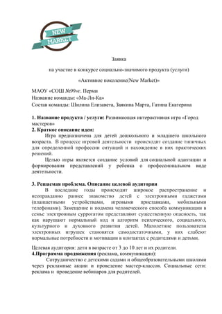 Заявка
на участие в конкурсе социально-значимого продукта (услуги)
«Активное поколение(New Market)»
МАОУ «СОШ №99»г. Перми
Название команды: «Ма-Ли-Ка»
Состав команды: Шилина Елизавета, Заякина Марта, Гатина Екатерина
1. Название продукта / услуги: Развивающая интерактивная игра «Город
мастеров»
2. Краткое описание идеи:
Игра предназначена для детей дошкольного и младшего школьного
возраста. В процессе игровой деятельности происходит создание типичных
для определенной профессии ситуаций и нахождение в них практических
решений.
Целью игры является создание условий для социальной адаптации и
формирования представлений у ребенка о профессиональном виде
деятельности.
3. Решаемая проблема. Описание целевой аудитории
В последние годы происходит широкое распространение и
неоправданно раннее знакомство детей с электронными гаджетами
(планшетными устройствами, игровыми приставками, мобильными
телефонами). Замещение и подмена человеческого способа коммуникации в
семье электронным суррогатом представляют существенную опасность, так
как нарушают нормальный код и алгоритм психического, социального,
культурного и духовного развития детей. Малолетние пользователи
электронных игрушек становятся самодостаточными, у них слабеют
нормальные потребности и мотивации в контактах с родителями и детьми.
Целевая аудитория: дети в возрасте от 3 до 10 лет и их родители.
4.Программа продвижения (реклама, коммуникации):
Сотрудничество с детскими садами и общеобразовательными школами
через рекламные акции и проведение мастер-классов. Социальные сети:
реклама и проведение вебинаров для родителей.
 