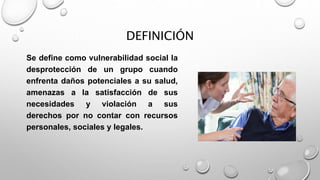 DEFINICIÓN
Se define como vulnerabilidad social la
desprotección de un grupo cuando
enfrenta daños potenciales a su salud,
amenazas a la satisfacción de sus
necesidades y violación a sus
derechos por no contar con recursos
personales, sociales y legales.
 