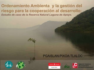 Ordenamiento Ambienta y la gestión del
riesgo para la cooperación al desarrollo:
Estudio de caso de la Reserva Natural Laguna de Apoyo.




                               PGAISLAN-PIXOA-TLALOC
 