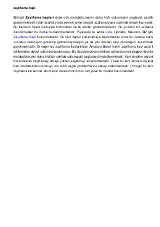 zayiflama hapi
Bitkisel Zayiflama haplari daha cok metabolizmanin daha hizli calismasini saglayici ozellik
gostermektedir. istah azaltici ya da yemek yeme istegini azaltan piyasa uzerinde bircok ilac vardir.
Bu ilaclarin hepsi herkeste birbirinden farkli etkiler gostermektedir. Bu yuzden bir uzmana
danisilmadan bu ilaclar kullanilmamalidir. Piyasada su anda Lida, Lipitabs, Maurers, Q7 gibi
Zayiflama Hapi bulunmaktadir. Bu tarz ilaclar kullanilmaya baslamadan once bu ilaclara karsi
vucudun reaksiyon gosterip gostermeyecegini ya da yan etkileri olup olmadigini arastirmak
gerekmektedir. Ornegin bu zayiflama ilaclarindan Antakya biberi isimli zayiflama ilaci zararli
etkilerinden dolayi satisi durdurulmustur. Bu ilaca benzeyen etkilere sahip olan red pepper ilaci da
metabolizmanin daha hizli bir sekilde calismasini saglamayi hedeflemektedir. Yani sindirim olayini
hizlandirarak zayiflamayi dolayli yoldan saglamayi amaclamaktadir. Fakat bu tarz ilaclar kimyasal
bazi maddelerden olustugu icin ciddi saglik problemlerine sebep olabilmektedir. Ornegin bu tarz
zayiflama ilaclarinda sibutramin denilen tok tutucu kimyasal bir madde bulunmaktadir.
 