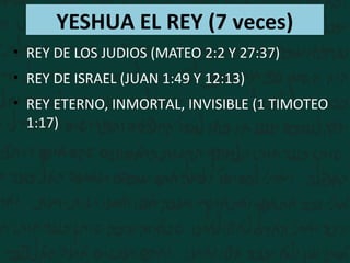 YESHUA EL REY (7 veces)
• REY DE LOS JUDIOS (MATEO 2:2 Y 27:37)
• REY DE ISRAEL (JUAN 1:49 Y 12:13)
• REY ETERNO, INMORTAL...