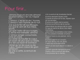 Aimons toujours! encore aimons!     A la Juventud de toneladas frente!
Quand l’amour s’en va, l’espoir      El amor siempre! Quiero más!
fuit.                                Cuando el amor se ha ido, espero que
L’amour, c’est le cri de L’Aurore,   se nos escapa.
L’amour c’est l’hymne de la nuit.    El amor es el grito de la aurora
                                     El amor es el himno de la noche
 Ce que le flot dit aux-Rivages,
Ce que le vent dit Aux Vieux         ¿Qué dicen los arroyos de la costa,
Monts,                               Lo que el viento le dice a las viejas
Ce que l’astro dit-aux nuages,       montañas,
                                     ¿Qué dicen las estrellas a las nubes,
C’est le mot inefable: aimons!
                                     Es una palabra inefable: el amor!
 L’amour songer consumado,           El amor hace a uno pensar, vivir y
vivre et croire.                     creer.
Il a verter réchauffer le coeur,     El amor calienta el corazón,
Un rayón de plus Que La Gloire,      Un rayo de luz más de gloria
Et c’est ce rayón le bonheur!        Y este rayo es la felicidad!
 Aime! qu’on les Loue ou les         Amor! ya sea que alabar o culpar a
culpa, Toujours coeurs les gran      ellos
aimeront:                            corazón grande siempre el amor:
Se une a cette Juventud de           Únete a esta juventud del alma
l’âme.                               A los jóvenes de tu frente!
 