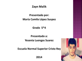 Zayn Malik 
Presentado por: 
María Camila López Suspez 
Grado 5*4 
Presentado a: 
Yesenia Luengas Suarez 
Escuela Normal Superior Cristo Rey 
2014 
 