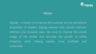 Mission
ZigZag’s mission is to improve the customer service and returns
proposition of retailers. ZigZag reduces costs, boosts customer
retention and increases sales. We strive to improve the overall
image of the retailer and stimulate the growth of online
shopping, whilst making retailers more profitable and
sustainable.
 