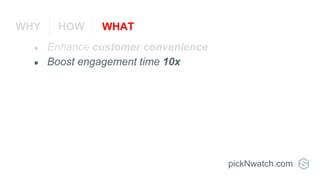 ● Enhance customer convenience
● Boost engagement time 10x
pickNwatch.com
WHY HOW WHAT
 