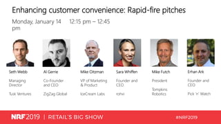 Enhancing customer convenience: Rapid-fire pitches
Monday, January 14 12:15 pm – 12:45
pm
Seth Webb
Managing
Director
Tusk Ventures
Al Gerrie
Co-Founder
and CEO
ZigZag Global
Mike Oitzman
VP of Marketing
& Product
IceCream Labs
Sara Whiffen
Founder and
CEO
rohvi
Mike Futch
President
Tompkins
Robotics
Erhan Ark
Founder and
CEO
Pick ’n’ Watch
 