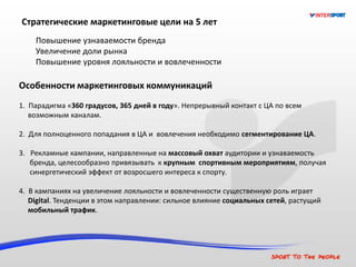 Стратегические маркетинговые цели на 5 лет
Повышение узнаваемости бренда
Увеличение доли рынка
Повышение уровня лояльности и вовлеченности
Особенности маркетинговых коммуникаций
1. Парадигма «360 градусов, 365 дней в году». Непрерывный контакт с ЦА по всем
возможным каналам.
2. Для полноценного попадания в ЦА и вовлечения необходимо сегментирование ЦА.
3. Рекламные кампании, направленные на массовый охват аудитории и узнаваемость
бренда, целесообразно привязывать к крупным спортивным мероприятиям, получая
синергетический эффект от возросшего интереса к спорту.
4. В кампаниях на увеличение лояльности и вовлеченности существенную роль играет
Digital. Тенденции в этом направлении: сильное влияние социальных сетей, растущий
мобильный трафик.
 