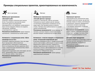 СемьяФитнесБег и экстрим
Примеры специальных проектов, ориентированных на вовлеченность
Мобильное приложение:
«Беговой клуб»
Позволяет находить компанию для занятия
бегом. Пользователь приложения может
пригласить других пользователей
присоединиться к его пробежке, указав время и
место начала маршрута. Можно не создавать
собственных пробежек,
а присоединяться к другим.
Рекламные возможности: промо товаров в
приложении, с возможностью онлайн заказа
Активность в социальных сетях: «Беги
несмотря ни на что»
Начинаем с вирусных роликов о том, как люди
бегут преодолевая неблагоприятные
обстоятельства: космонавты в невесомости
бегут на специальных беговых дорожках, бегут
люди с ограниченными возможностями, бежит
чувак по мкаду зимой.
Предлагается аудитории снять свое видео, как они
бегут, преодолевая какие-то трудности.
У кого больше лайков , тому призы.
Рекламные возможности: промо
товаров/призов
Мобильное приложение:
«Онлайн фитнес-тренер»
Создается в партнерстве с фитнес-центрами.
Пользователь может выбрать фитнес-тренера
по некоторым параметрам и заниматься по его
видео-курсу. Про тренеров можно оставлять
отзывы. Тренеры могут рейтинговаться на основе
оценки пользователей.
Рекламные возможности: промо одежды на
тренерах, реклама товаров, встроенная в видео,
реклама товаров с возможностью онлайн заказа
Активность в местах продаж и социальных
сетях: «Стильный спортивный лук»
В магазине оборудуется место с профессиональным
светом и фотографом, работающим на время акции.
Предлагается прийти в магазин, нарядиться в
одежду, представленную в магазине, так чтобы
получилось стильно, сфотографироваться и принять
участие в конкурсе в социальных сетях на самый
стильный лук. Победителям призы.
Рекламные возможности: промо одежды,
представленной в магазине
Детские спорт-праздники
Во время проведения Олимпиады в крупных
торговых центрах проводятся тематические
детские праздники, посвященные
Олимпийским играм.
Рекламные возможности: промо
товаров/призов
Чемпионат-прогноз
Перед футбольным чемпионатом мира
проводится детский турнир, где детские
команды играют за страны, участвующие
в чемпионате. Результат проведенного
чемпионата считается прогнозом
к настоящему чемпионату. К событию
привлекается пресса.
Рекламные возможности: игроки
играют в форме с большим логотипом
Интерспорт на груди и на спине. Фото
с чемпионата расползаются по сети.
 