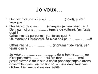 Je veux…
• Donnez moi une suite au ……………..(hôtel), je n'en
veux pas !
• Des bijoux de chez …….. (marque), je n'en veux pas !
Donnez moi une …………. (genre de voiture), j'en ferais
quoi ?
Offrez moi du personnel, j'en ferais quoi ?
Un manoir a Neufchatel, ce n'est pas pour………………!!
Offrez moi la ………………… (monument de Paris) j'en
ferais quoi ?
Je Veux …………., ……………., de la bonne …….., ce
n'est pas votre ………….qui f'ra mon …………, moi
j'veux crever la main sur le coeur papalapapapala allons
ensemble, découvrir ma liberté, oubliez donc tous vos
clichés, bienvenue dans ma réalité.

 