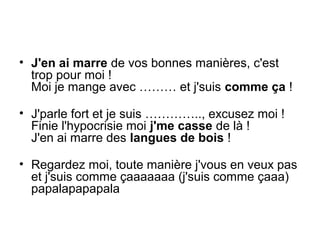 • J'en ai marre de vos bonnes manières, c'est
trop pour moi !
Moi je mange avec ……… et j'suis comme ça !
• J'parle fort et je suis ………….., excusez moi !
Finie l'hypocrisie moi j'me casse de là !
J'en ai marre des langues de bois !
• Regardez moi, toute manière j'vous en veux pas
et j'suis comme çaaaaaaa (j'suis comme çaaa)
papalapapapala

 