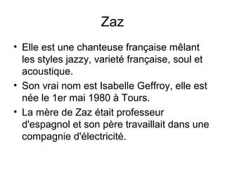 Zaz
• Elle est une chanteuse française mêlant
les styles jazzy, varieté française, soul et
acoustique.
• Son vrai nom est Isabelle Geffroy, elle est
née le 1er mai 1980 à Tours.
• La mère de Zaz était professeur
d'espagnol et son père travaillait dans une
compagnie d'électricité.

 