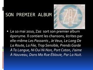 SON PREMIER ALBUM
 Le 10 mai 2010, Zaz sort son premier album
éponyme. Il contient les chansons, écrites par
elle-même Les Passants , JeVeux, Le Long De
La Route, La Fée, Trop Sensible, Prends Garde
ÀTa Langue, Ni Oui Ni Non, Port Coton, J'aime
À Nouveau, Dans Ma Rue Éblouie, Par La Nuit.
 