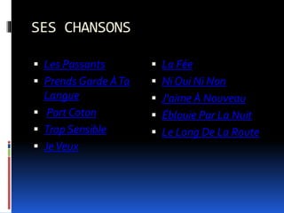 SES CHANSONS
 Les Passants
 Prends Garde ÀTa
Langue
 Port Coton
 Trop Sensible
 JeVeux
 La Fée
 Ni Oui Ni Non
 J'aime À Nouveau
 Éblouie Par La Nuit
 Le Long De La Route
 