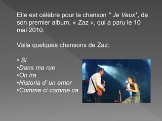 Elle est célèbre pour la chanson '' Je Veux'', de
son premier album, « Zaz », qui a paru le 10
mai 2010.
Voila quelques chansons de Zaz:
• Si
•Dans ma rue
•On ira
•Historia d’ un amor
•Comme ci comme ca