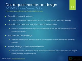 Marcelo Negrini – mnegrini@mnmark.com
Dos requerimentos ao design
ISO 13407 – Human-Centered Design
http://www.usabilitynet.org/tools/13407stds.htm
 Especificar contextos de uso
 Identificar as pessoas que vão utilizar o produto, para que vão usar, e em que condições
 Especificar requerimentos organizacionais e de usuário
 Identificar os requerimentos de negócios ou objetivos de usuário que precisam ser atingidos para
o sucesso do produto
 Produzir soluções de design
 Parte mais trabalhosa do processo, onde um conceito bruto vai sendo refinado até um design
completo
 Avaliar o design contra os requerimentos
 Fase de avaliação – idealmente através de testes de usabilidade com usuários reais – tão integral
para a qualidade quanto o software
11
 