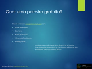 Marcelo Negrini – mnegrini@mnmark.com
Quer uma palestra gratuita?
Mande email para mnegrini@mnmark.com com:
 Nome da empresa
 Seu nome
 Ramo de atuação
 Número de funcionários
 Endereço Web
Avaliaremos sua solicitação, para determinar se fazemos
uma apresentação exclusiva ou convidamos até dois de seus
profissionais para uma palestra regular
 