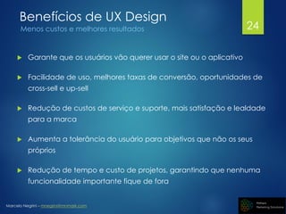 Marcelo Negrini – mnegrini@mnmark.com
Benefícios de UX Design
Menos custos e melhores resultados
 Garante que os usuários vão querer usar o site ou o aplicativo
 Facilidade de uso, melhores taxas de conversão, oportunidades de
cross-sell e up-sell
 Redução de custos de serviço e suporte, mais satisfação e lealdade
para a marca
 Aumenta a tolerância do usuário para objetivos que não os seus
próprios
 Redução de tempo e custo de projetos, garantindo que nenhuma
funcionalidade importante fique de fora
24
 